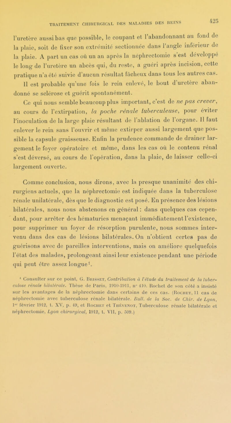 l'uretère aussi bas que possible, le coupant et l'abandonnant au fond de la plaie, soit de fixer son extrémité sectionnée dans l'angle inférieur de la plaie. A part un cas où un an après la néphrectoinie s'est développé le long- de l'uretère un abcès qui, du reste, a guéri après incision, cette pratique n'a été suivie d'aucun résultat fâcheux dans tous les autres cas. 11 est probable qu'une fois le rein enlevé, le bout d'uretère aban- donné se sclérose et guérit spontanément. Ce qui nous semble beaucoup plus important, c'est de ne pas crever, au cours de l'extirpation, la poche rénale tuberculeuse, pour éviter l'inoculation de la largo plaie résultant de l'ablation de l'organe. 11 faut enlever le rein sans l'ouvrir et même extirper aussi largement que pos- sible la capsule graisseuse. Enfin la prudence commande de drainer lar- gement le foyer opératoire et môme, dans les cas où le contenu rénal s'est déversé, au cours de l'opération, dans la plaie, de laisser celle-ci largement ouverte. Gomme conclusion, nous dirons, avec la presque unanimité des chi- rurgiens actuels, que la néphrectomie est indiquée dans la tuberculose rénale unilatérale, dès que le diagnostic est posé. En présence des lésions bilatérales, nous nous abstenons en général : dans quelques cas cepen- dant, pour arrêter des hématuries menaçant immédiatement l'existence, pour supprimer un foyer de résorption purulente, nous sommes inter- venu dans des cas de lésions bilatérales. On n'obtient certes pas de guérisons avec de pareilles interventions, mais on améliore quelquefois l'état des malades, prolongeant ainsi leur existence pendant une période qui peut être assez longuet * Consulter sur ce point, G. Brisset, Conlrihulion à Vélude du Irailemenl de la luber- ciilose rénale bilalércile. Thèse de l'aris, 1910-1911, n 410. Rochet de son côté a insisté sur les avanlai^es de la népiu-cctomie dans certains de ces cas. (Uocukt, 11 cas de néphrectomie avec tu!)erculose rénale bilatérale, llull. de la Soc. de Chir. de Lijon, l lévrier 1912, l. XV, p. 49, et Rochet et Thévi£not, Tuberculose rénale bilatérale et néphrectomie, Lyon chirurgical, 1912, t. VII, p. 509.)