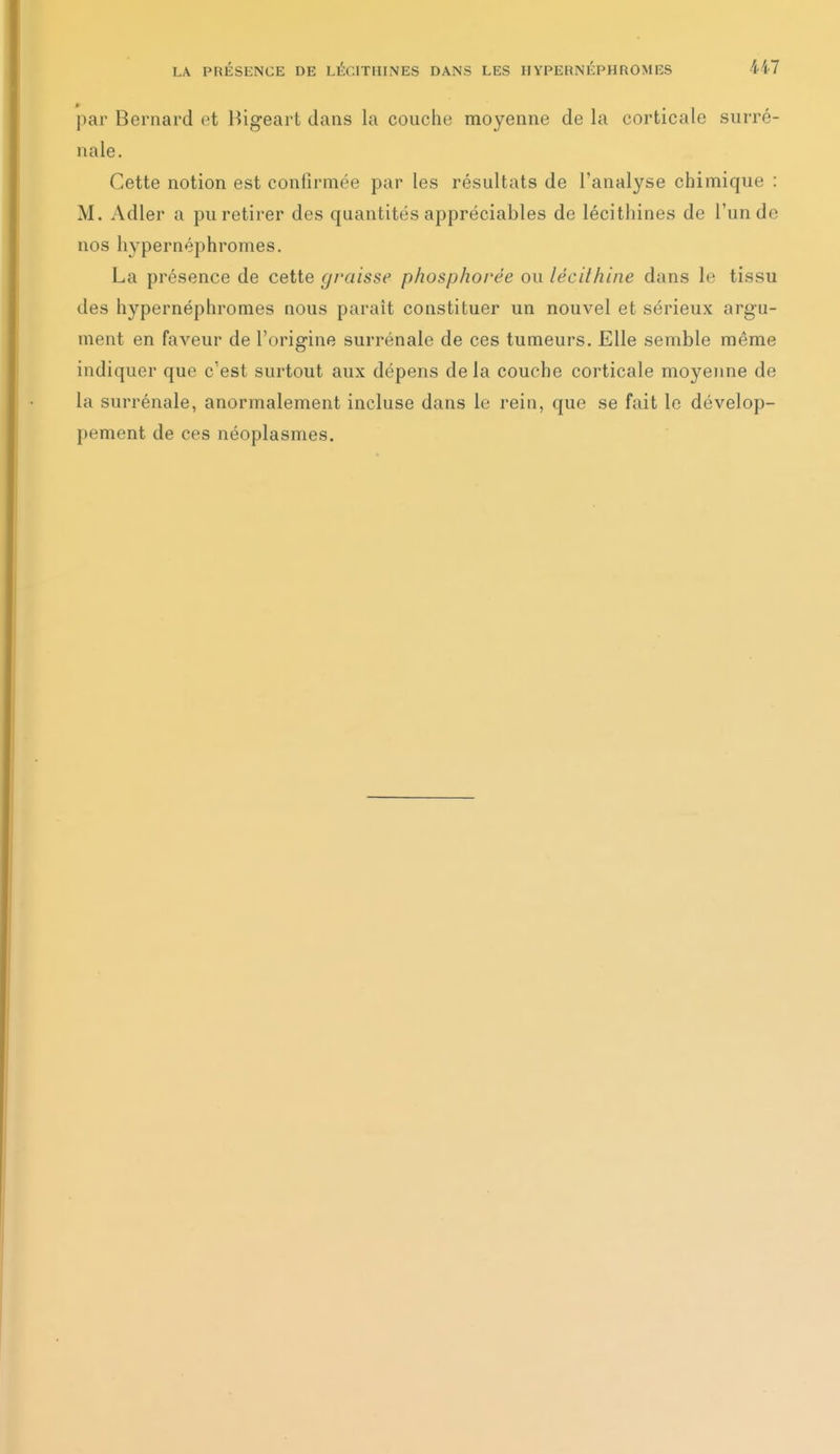 par Bernard et Bigeart dans la couche moyenne de la corticale surré- nale. Cette notion est confirmée par les résultats de l'analyse chimique : M. Adler a pu retirer des quantités appréciables de lécithines de l'un de nos hypernéphromes. La présence de cette graisse phosphorée ou lécithine dans le tissu des hypernéphromes nous paraît constituer un nouvel et sérieux argu- ment en faveur de l'origine surrénale de ces tumeurs. Elle semble même indiquer que c'est surtout aux dépens delà couche corticale moyenne de la surrénale, anormalement incluse dans le rein, que se fait le dévelop- pement de ces néoplasmes.