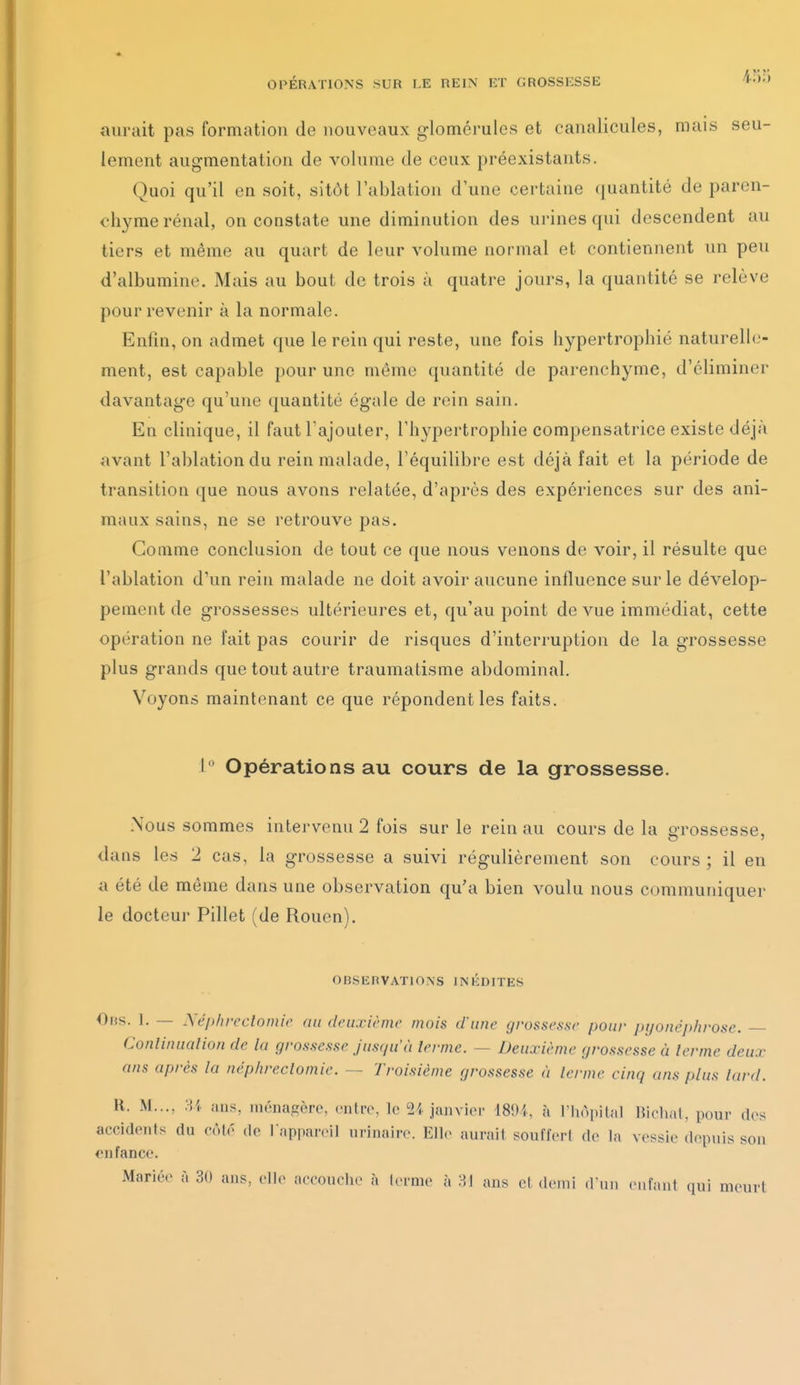 aurait pas formation de nouveaux glomérules et canalicules, mais seu- lement augmentation de volume de ceux préexistants. Quoi qu'il en soit, sitôt l'ablation d'une certaine (juantité de paren- chyme rénal, on constate une diminution des urines qui descendent au tiers et même au quart de leur volume normal et contiennent un peu d'albumine. Mais au bout de trois à quatre jours, la quantité se relève pour revenir à la normale. Enfin, on admet que le rein qui reste, une fois hypertrophié naturelle- ment, est capable pour une même quantité de parenchyme, d'éliminer davantage qu'une quantité égale de rein sain. En clinique, il faut l'ajouter, l'hypertrophie compensatrice existe déjà avant l'ablation du rein malade, l'équilibre est déjà fait et la période de transition que nous avons relatée, d'après des expériences sur des ani- maux sains, ne se retrouve pas. Comme conclusion de tout ce que nous venons de voir, il résulte que l'ablation d'un rein malade ne doit avoir aucune influence sur le dévelop- pement de grossesses ultérieures et, qu'au point de vue immédiat, cette opération ne fait pas courir de risques d'interruption de la grossesse plus grands que tout autre traumatisme abdominal. Voyons maintenant ce que répondent les faits. i Opérations au cours de la grossesse. Xous sommes intervenu 2 fois sur le rein au cours de la PTOSsesse, dans les 2 cas, la grossesse a suivi régulièrement son cours; il en a été de môme dans une observation qu'a bien voulu nous communiquer le docteur Pillet (de Rouen). OBSERVATIONS INÉDITES Obs. 1. — Xép/ireclomic au deuxième mois d'une grossesse pour pyonéphrose. — Conlinualion de lu grossesse jusqu'à lerme. — Deuxième grossesse à terme deux ans après la néphreclomie. — Troisième grossesse <i lermc cinq ans plus lard. H. M..., :M ans, incnagèrc, entre, le 24 janvlor 4891, à riiApital Richal, pour des accidents du côlé de l appareil nrinaire. Ell(> aurait souffert de la vessie depuis son en fance. Mariée à 30 ans, elle accouche à levme à 'M ans et demi d'un enfant qui meurt