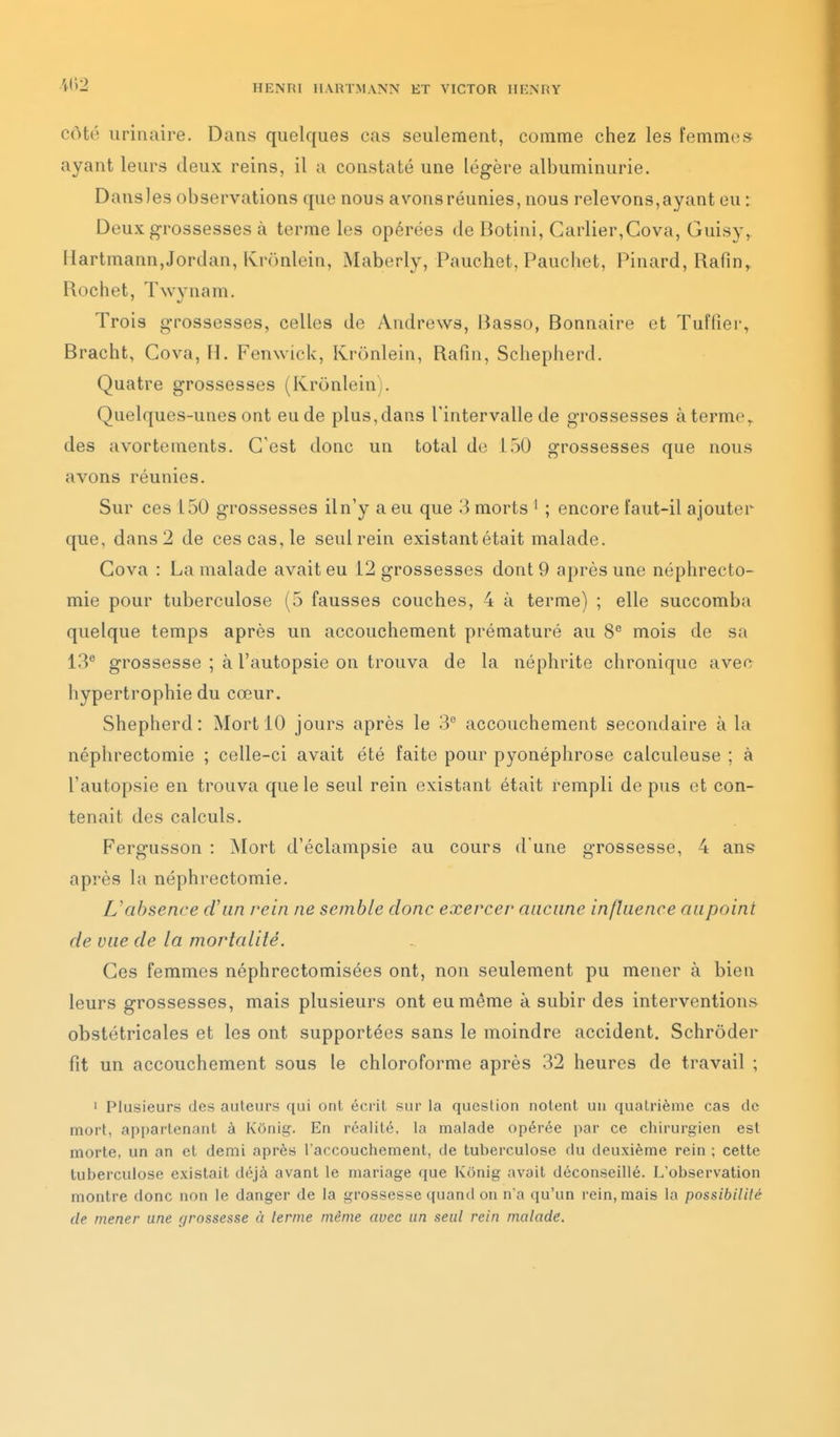 côté urinaire. Dans quelques cas seulement, comme chez les femme» ayant leurs deux reins, il a constaté une légère albuminurie. Dansles observations que nous avons réunies, nous relevons,ayant eu ; Deux grossesses à terme les opérées de Botini, Carlier,Cova, Guisy, Hartmann,Jordan, Kronlein, Maberly, Pauchet, Pauchet, Pinard, Rafin, Rochet, Twynam. Trois grossesses, celles de Andrews, Basso, Bonnaire et Tuffîer, Bracht, Cova, H. Fenwick, Krunleiii, Rafiii, Schepherd. Quatre grossesses (Kronlein). Quelques-unes ont eu de plus, dans l'intervalle de grossesses à terme,, des avortements. C'est donc un total do 150 grossesses que nous avons réunies. Sur ces 150 grossesses il n'y a eu que 3 morts ' ; encore faut-il ajouter que, dans 2 de ces cas, le seul rein existant était malade. Cova : La malade avait eu 12 grossesses dont 9 après une néphrecto- mie pour tuberculose (5 fausses couches, 4 à terme) ; elle succomba quelque temps après un accouchement prématuré au 8'' mois de sa 13 grossesse ; à l'autopsie on trouva de la néphrite chronique avec hypertrophie du cœur. Shepherd : Mort 10 jours après le 3° accouchement secondaire à la néphrectomie ; celle-ci avait été faite pour pyonéphrose calculeuse ; à l'autopsie en trouva que le seul rein existant était rempli de pus et con- tenait des calculs. Fergusson : Mort d'éclampsie au cours d'une grossesse, 4 ans après la néphrectomie. L'absence cViin rein ne semble donc exercer aucune influence aupoint de vue de la mortalité. Ces femmes néphrectomisées ont, non seulement pu mener à bien leurs grossesses, mais plusieurs ont eu même à subir des interventions obstétricales et les ont supportées sans le moindre accident. Schrôder fit un accouchement sous le chloroforme après 32 heures de travail ; ' Plusieurs des auteurs qui ont écrit sur la question notent un quatrième cas de mort, appartenant à Konig. En réalité, la malade opérée par ce chirurgien est morte, un an et demi après l'accouchement, de tuberculose du deuxième rein ; cette tuberculose existait déjà avant le mariage que Kônig avait déconseillé. L'observation montre donc non le danger de la grossesse quand ou n'a qu'un rein, mais la possibilité de mener une grossesse à lenne même avec un seul rein malade.