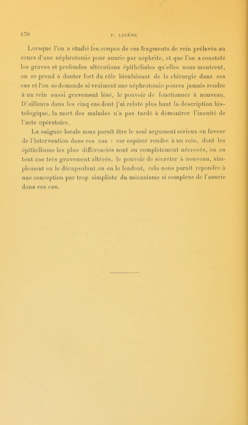 p. I.liCKNi; Lorsque l'on a étudié los, coupes de ces fragments de rein prélevés au cours d'une néphrotomie pour anurio par néphrite, et que l'on a constaté les graves et profondes altérations épithéliales qu'elles nous montrent, on se prend à douter Tort du rôle bienfaisant de la chirurgie dans ces cas et l'on se demande si vraiment une néphrotomie pourra jamais rendre à un rein aussi gravement lésé, le pouvoir de fonctionner à nouveau. D'ailleurs dans les cinq cas dont j'ai relaté })lus haut la description his- tologique, la mort des malades n'a pas tardé à démontrer l'inanité de l'acte opératoire. La saignée locale nous paraît être le seul argument sérieux en faveur de l'intervention dans ces cas : car espérer rendre à un rein, dont les épithéliums les plus différenciés sont ou complètement nécrosés, ou en tout cas très gravement altérés, le pouvoir de sécréter à nouveau, sim- plement en le décapsulant ou en le Tendant, cela nous paraît répondre à une conception par trop simpliste du mécanisme si complexe de l'anurie dans ces cas.