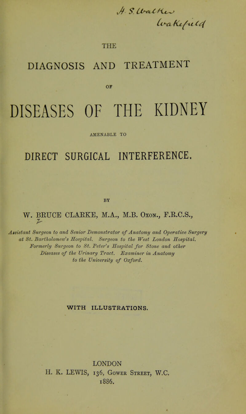 THE DIAGNOSIS AND TREATMENT OF DISEASES OF THE KIDNEY AMENABLE TO DIRECT SURGICAL INTERFERENCE, BY W. BEUCE CLAEKE, M.A., M.B. Oxon., F.R.C.S., Atsistant Surgeon to and Senior Demonstrator of Anatomy and Operative Surgery at St. Bartholomew's Sospital. Surgeon to the West London Hospital. Formerly Surgeon to St. Peter's Hospital for Stone and other Diseases of the Urinary Tract. Examiner in Anatomy to the University of Oxford. WITH ILLUSTRATIONS. LONDON H. K. LEWIS, 136, GowER Street, W.C. 1886.