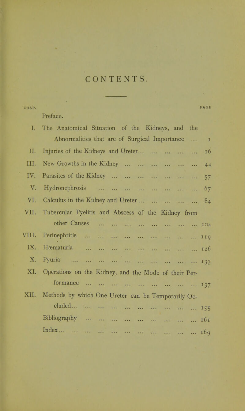 CONTENTS. CHAP. PAGK Preface. 1. The Anatomical Situation of the Kidneys, and the Abnormalities that are of Surgical Importance ... I II. Injuries of the Kidneys and Ureter i6 III. New Growths in the Kidney 44 IV. Parasites of the Kidney 57 V. Hydronephrosis 67 VI. Calculus in the Kidney and Ureter 84 VII. Tubercular Pyelitis and Abscess of the Kidney from other Causes VIII. Perinephritis IX. Hsematuria X. Pyuria XI. Operations on the Kidney, and the Mode of their Per- formance XII. Methods by which One Ureter can be Temporarily Oc- cluded Bibliography Index 104 119 126 133 137 155 161 169