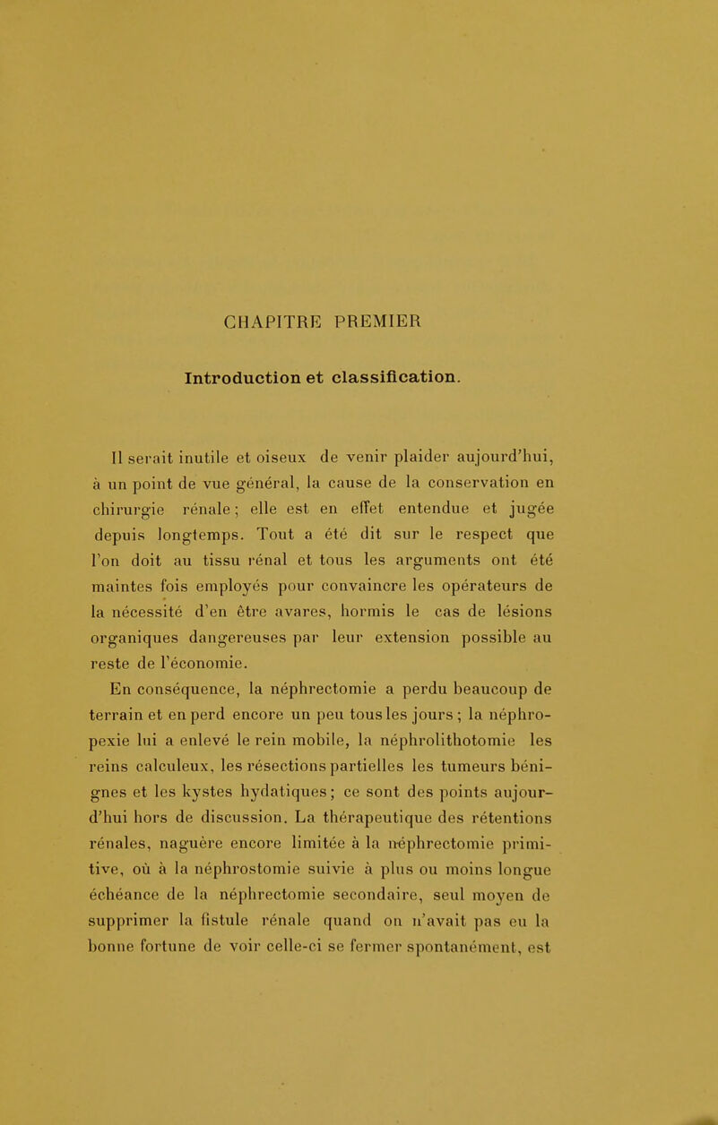 CHAPITRE PREMIER Introduction et classification. Il serait inutile et oiseux de venir plaider aujourd'hui, à un point de vue général, la cause de la conservation en chirurgie rénale ; elle est en efTet entendue et jugée depuis longtemps. Tout a été dit sur le respect que Ton doit au tissu rénal et tous les arguments ont été maintes fois employés pour convaincre les opérateurs de la nécessité d'en être avares, hormis le cas de lésions organiques dangereuses par leur extension possible au reste de l'économie. En conséquence, la néphrectomie a perdu beaucoup de terrain et en perd encore un peu tous les jours ; la néphro- pexie lui a enlevé le rein mobile, la néphrolithotomie les reins calculeux, les résections partielles les tumeurs béni- gnes et les kystes hydatiques; ce sont des points aujour- d'hui hors de discussion. La thérapeutique des rétentions rénales, naguère encore limitée à la n-éphrectomie primi- tive, où à la néphrostomie suivie à plus ou moins longue échéance de la néphrectomie secondaire, seul moyen de supprimer la fistule rénale quand on n'avait pas eu la bonne fortune de voir celle-ci se fermer spontanément, est