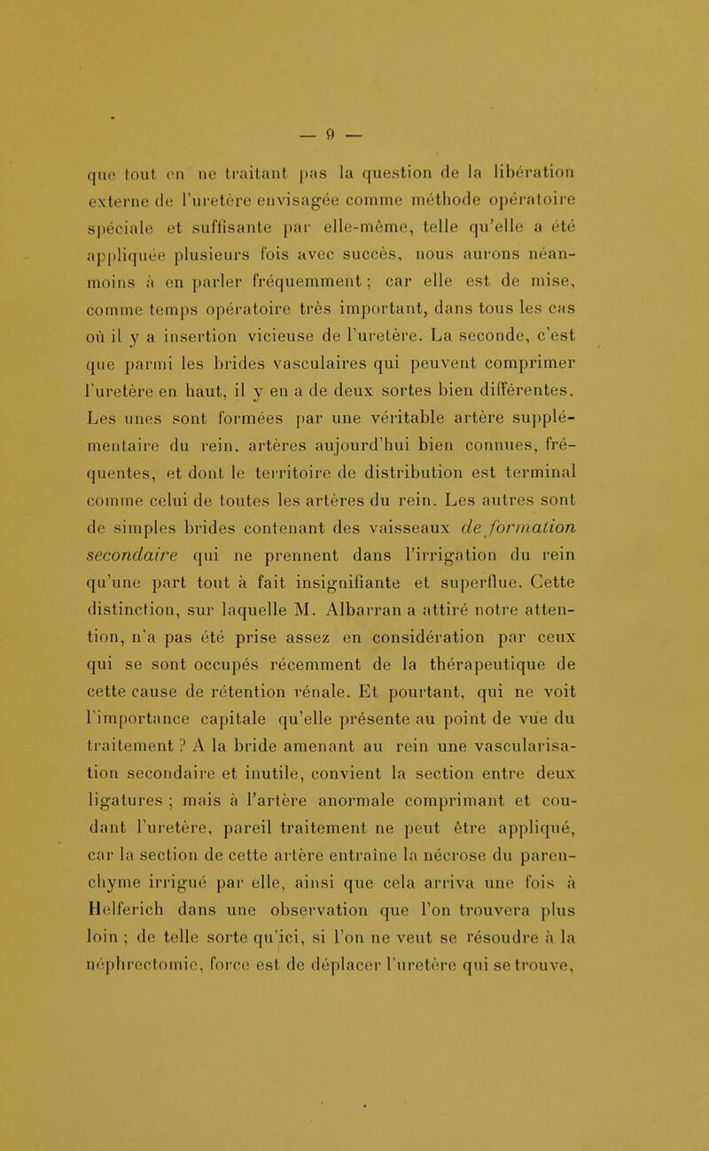 quo tout on ne traitant pas la question de la libération externe de l'uretère envisagée comme méthode opératoire spéciale et suffisante par elle-même, telle qu'elle a été appliquée plusieurs Ibis avec succès, nous aurons néan- moins à en parler fréquemment ; car elle est de mise, comme temps opératoire très important, dans tous les cas où il y a insertion vicieuse de l'uretère. La seconde, c'est que parmi les brides vasculaires qui peuvent comprimer l'uretère en haut, il y en a de deux sortes bien différentes. Les unes sont formées par une véritable artère supplé- mentaire du rein, artères aujourd'hui bien connues, fré- quentes, et dont le territoire de distribution est terminal comme celui de toutes les artères du rein. Les autres sont de simples brides contenant des vaisseaux de forinaiion secondaire qui ne prennent dans l'irrigation du rein qu'une part tout à fait insignifiante et superflue. Cette distinction, sur laquelle M. Albarran a attiré notre atten- tion, na pas été prise assez en considération par ceux qui se sont occupés récemment de la thérapeutique de cette cause de rétention rénale. Et pourtant, qui ne voit l'importance capitale qu'elle présente au point de vue du traitement ? A la bride amenant au rein une vascularisa- tion secondaire et inutile, convient la section entre deux ligatures ; mais à l'artère anormale comprimant et cou- dant l'uretère, pareil traitement ne peut être appliqué, car la section de cette artère entraîne la nécrose du paren- chyme irrigué par elle, ainsi que cela arriva une fois à Helferich dans une observation que l'on trouvera plus loin ; de telle sorte qu'ici, si l'on ne veut se résoudre à la néphrectomie, force est de déplacer l'uretère qui se trouve,