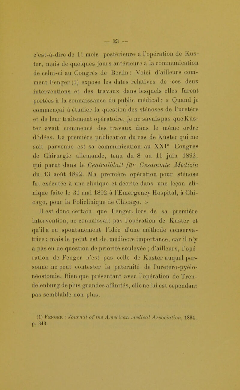 c'est-à-dire de il mois postérieure ù l'opération de Kûs- ter, mais de quelques jours antérieure à la communication de celui-ci au Congrès de Berlin : Voici d'ailleurs com- ment Fenger (1) expose les dates relatives de ces deux interventions et des travaux dans lesquels elles furent portées à la connaissance du public médical : « Quand je commençai à étudier la question des sténoses de l'uretère et de leur traitement opératoire, je ne savais pas queKûs- ter avait commencé des travaux dans le même ordre d'idées. La première publication du cas de Kûster qui me soit parvenue est sa communication au XXI Congrès de Chirurgie allemande, tenu du 8 au 11 juin 1892, qui parut dans le Centralblait fur Gesammte Medicin du 13 août 1892. Ma première opération pour sténose fut exécutée à une clinique et décrite dans une leçon cli- nique faite le 31 mai 1892 à l'Emergency Hospital, à Chi- cago, pour la Policlinique de Chicago. » Il est donc certîjin que Fenger, lors de sa première intervention, ne connaissait pas l'opération de Kûster et qu'il a eu spontanément l'idée d'une méthode conserva- trice ; mais le point est de médiocre importance, car il n'y a pas eu de question de priorité soulevée ; d'ailleurs, l'opé- ration de Fenger n'est pas celle de Kûster auquel per- sonne ne peut contester la paternité de l'uretéro-pyélo- néostomie. Bien que présentant avec l'opération de Ti'en- delenburg de plus grandes affinités, elle ne lui est cependant pas semblable non plus. (1) Fenger : Journal of the American médical Association, 1894, p. 343.