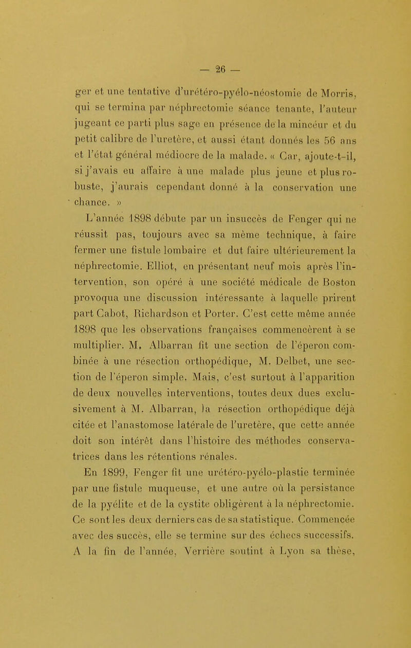 o-er et une tentative d'urétéro-pyélo-néostomie de Morris, qui se termina par néphrectomie séance tenante, l'auteur jugeant ce parti plus sage en présence de là minceur et du petit calibre de l'uretère, et aussi étant donnés les 56 ans et l'état général médiocre de la malade. « Car, ajoute-t-il, si j'avais eu affaire aune malade plus jeune et plus ro- buste, j'aurais cependant donné à la conservation une chance. » L'année 1898 débute par un insuccès de Fenger qui ne réussit pas, toujours avec sa même technique, à faire fermer une fistule lombaire et dut faire ultérieurement la néphrectomie. Elliot, en présentant neuf mois après l'in- tervention, son opéré à une société médicale de Boston provoqua une discussion intéressante à laquelle prirent part Cabot, Richardson et Porter. C'est cette même année 1898 que les observations françaises commencèrent à se multiplier. M, Albarran fit une section de l'éperon com- binée à une résection orthopédique, M. Delbet, une sec- tion de l'éperon simple. Mais, c'est surtout à l'apparition de deux nouvelles interventions, toutes deux dues exclu- sivement à M. Albarran, la résection orthopédique déjà citée et l'anastomose latérale de l'uretère, que cette année doit son intérêt dans l'histoire des méthodes conserva- trices dans les rétentions rénales. En 1899, Fenger fit une urétéro-pyélo-plastie terminée par une fistule muqueuse, et une autre où la persistance de la pyélite et de la cystite obligèrent à la néphrectomie. Ce sont les deux derniers cas de sa statistique. Commencée avec des succès, elle se termine sur des échecs successifs. A la fin de l'année, Verrière soutint à Lyon sa thèse,