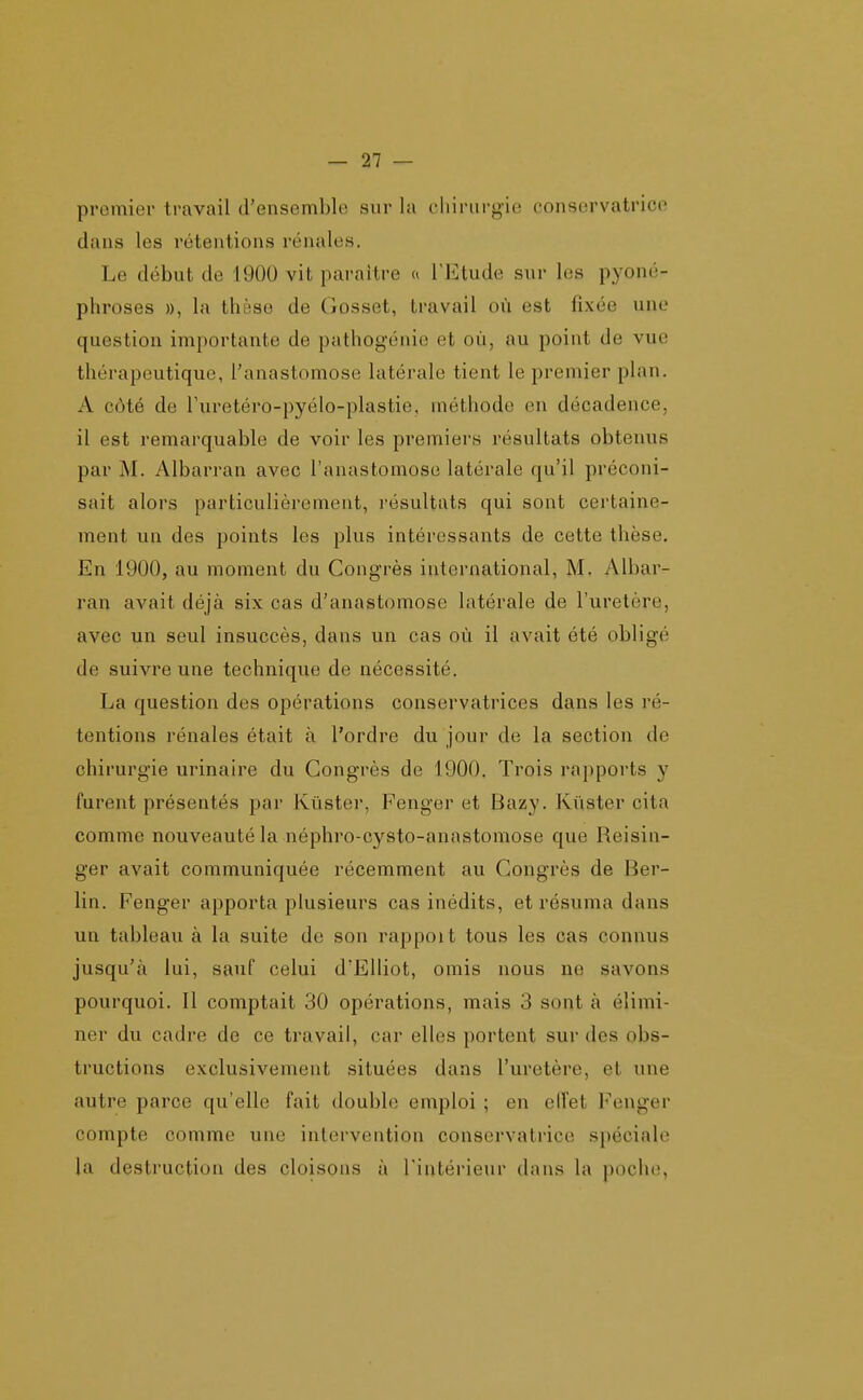 premier travail d'ensemble sur la chirurg-ie conservatrice dans les rétentions rénales. Le début de 1900 vit paraître a l'Etude sur les pyoné- phroses », la thèse de Gosset, travail où est fixée une question importante de pathogénie et où, au point de vue thérapeutique, l'anastomose latérale tient le premier plan. A côté de Turetéro-pyélo-plastie, méthode en décadence, il est remarquable de voir les premiers résultats obtenus par M. Albarran avec l'anastomose latérale qu'il préconi- sait alors particulièrement, résultats qui sont certaine- ment un des points les plus intéressants de cette thèse. En 1900, au moment du Congrès international, M- Albar- ran avait déjà six cas d'anastomose latérale de l'uretère, avec un seul insuccès, dans un cas où il avait été obligé de suivre une technique de nécessité. La question des opérations conservatrices dans les ré- tentions rénales était à l'ordre du jour de la section de chirurgie urinaire du Congrès de 1900. Trois rapports y furent présentés par Kùster, Fenger et Bazy. Kùster cita comme nouveauté la néphro-cysto-anastomose que Reisin- ger avait communiquée récemment au Congrès de Ber- lin. Fenger apporta plusieurs cas inédits, et résuma dans un tableau à la suite de son rappoit tous les cas connus jusqu'à lui, sauf celui d'Elliot, omis nous ne savons pourquoi. 11 comptait 30 opérations, mais 3 sont à élimi- ner du cadre de ce travail, car elles portent sur des obs- tructions exclusivement situées dans l'uretère, et une autre parce qu'elle fait double emploi ; en elfet Fenger compte comme une intervention conservatrice spéciale la destruction des cloisons à l'intérieur dans la poche,