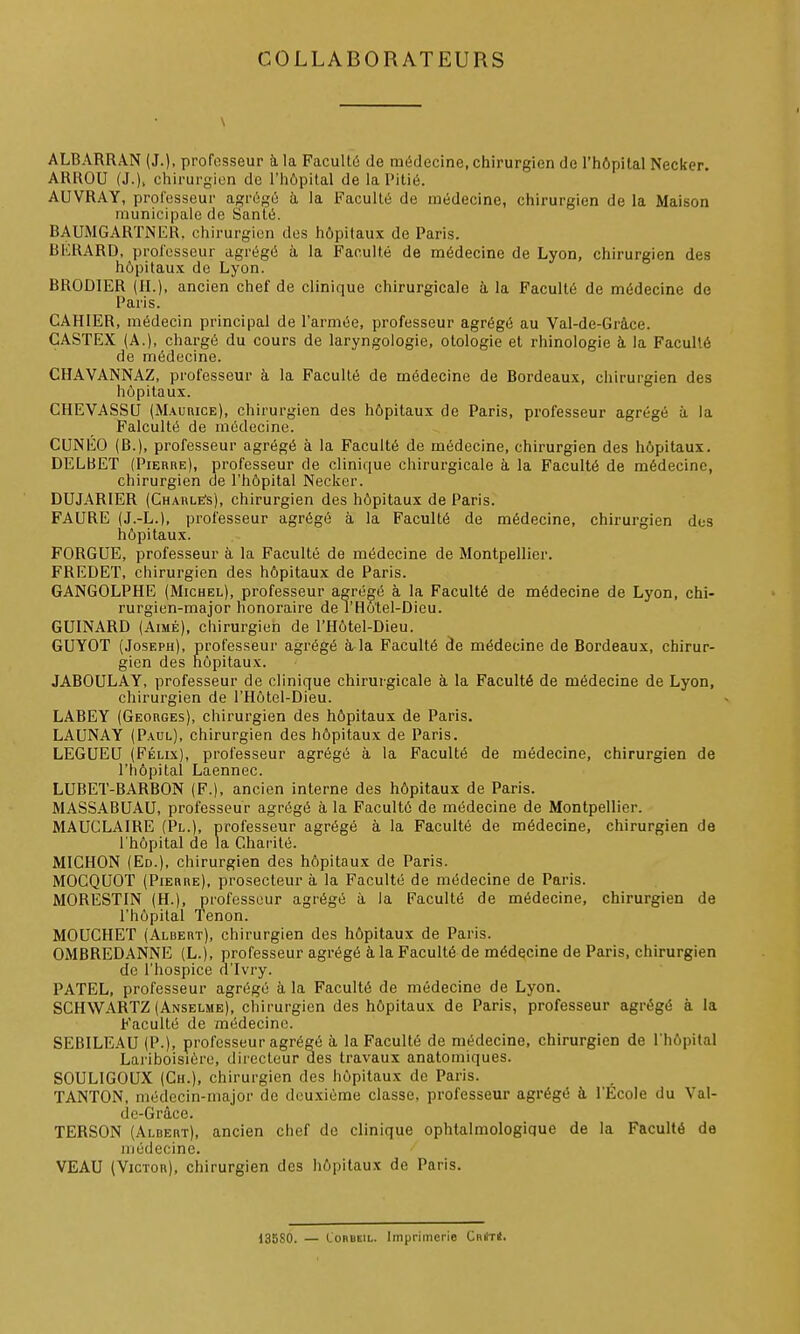 COLLABORATEURS \ ALBARRAN (J.), profosseur ù,la Facultô de médecine, chirurgien de l'hôpital Necker. ARROU (J.). chirurgien de l'hôpital de la Pitié. AUVRAY, professeur agrégé à la Faculté de médecine, chirurgien de la Maison municipale de Santé. BAUMGARTNER, chirurgien des hôpitaux de Paris. BERARD, professeur agrégé à la Faculté de médecine de Lyon, chirurgien des hôpitaux de Lyon. BRODIER (IL), ancien chef de clinique chirurgicale à la Faculté de médecine do Paris. CAHIER, médecin principal de l'armée, professeur agrégé au Val-de-Grâce. GASTEX (A.), chargé du cours de laryngologie, otologie et rhinologie à la Faculté de médecine. CHAVANNAZ, professeur à la Faculté de médecine de Bordeaux, chirurgien des hôpitaux. CHEVASSU (M.\uniCE), chirurgien des hôpitaux de Paris, professeur agrégé à la Falculté de médecine. CUNEO (B.), professeur agrégé à la Faculté de médecine, chirurgien des hôpitaux. DELBET (PiEnnE), professeur de clinique chirurgicale à la Faculté de médecine, chirurgien de l'hôpital Necker. DUJARIER (Charle's), chirurgien des hôpitaux de Paris. FAURE (J.-L.), professeur agrégé à la Faculté de médecine, chirurgien dos hôpitaux. FORGUE, professeur à la Faculté de médecine de Montpellier. FREDET, chirurgien des hôpitaux de Paris. GANGOLPHE (Michel), professeur agrégé à la Faculté de médecine de Lyon, chi- rurgien-major honoraire de l'Ho'tel-Dieu. GUINARD (Aimé), chirurgien de l'Hôtel-Dieu. GUYOT (Joseph), professeur agrégé à la Faculté de médecine de Bordeaux, chirur- gien des hôpitaux. JABOULAY, professeur de clinique chirurgicale à la Faculté de médecine de Lyon, chirurgien de l'Hôtel-Dieu. LABEY (Georges), chirurgien des hôpitaux de Paris. LAUNAY (P.^ul), chirurgien des hôpitaux de Paris. LEGUEU (Félix), professeur agrégé à la Faculté de médecine, chirurgien de l'hôpital Laennec. LUBET-BARBON (F.), ancien interne des hôpitaux de Paris. MASS.4.BUAU, professeur agrégé à la Faculté de médecine de Montpellier. MAUCLAIRE (Pl.), professeur agrégé à la Faculté de médecine, chirurgien de l'hôpital de la Charité. MICHON (Ed.), chirurgien des hôpitaux de Paris. MOCQUCr (Piebke). prosecteur à la Faculté de médecine de Paris. MORESTIN (H.), professeur agrégé à la Faculté de médecine, chirurgien de l'hôpital Tenon. MOUCHET (Albert), chirurgien des hôpitaux de Paris. OMBREDANNE (L.), professeur agrégé à, la Faculté de médecine de Paris, chirurgien de l'hospice d'Ivry. PATEL, professeur agrégé à la Faculté de médecine de Lyon. SCHWARTZ (Anselme), chirurgien des hôpitaux de Paris, professeur agrégé à la Faculté de médecine. SEBILEAU (P.), professeur agrégé à la Faculté de médecine, chirurgien de l'hôpital Lariboisiôro, directeur des travaux anatomiques. SOULIGOUX (Ch.), chirurgien des hôpitaux de Paris. TANTON, médecin-major de deuxième classe, professeur agrégé à l'Ecole du Val- de-Grâce. TERSON (Albert), ancien chef de clinique ophtalmologique de la Faculté de médecine. VEAU (Victor), chirurgien des hôpitaux de Paris. 13580. — LORBEIL. Imprimerie CnilTt.