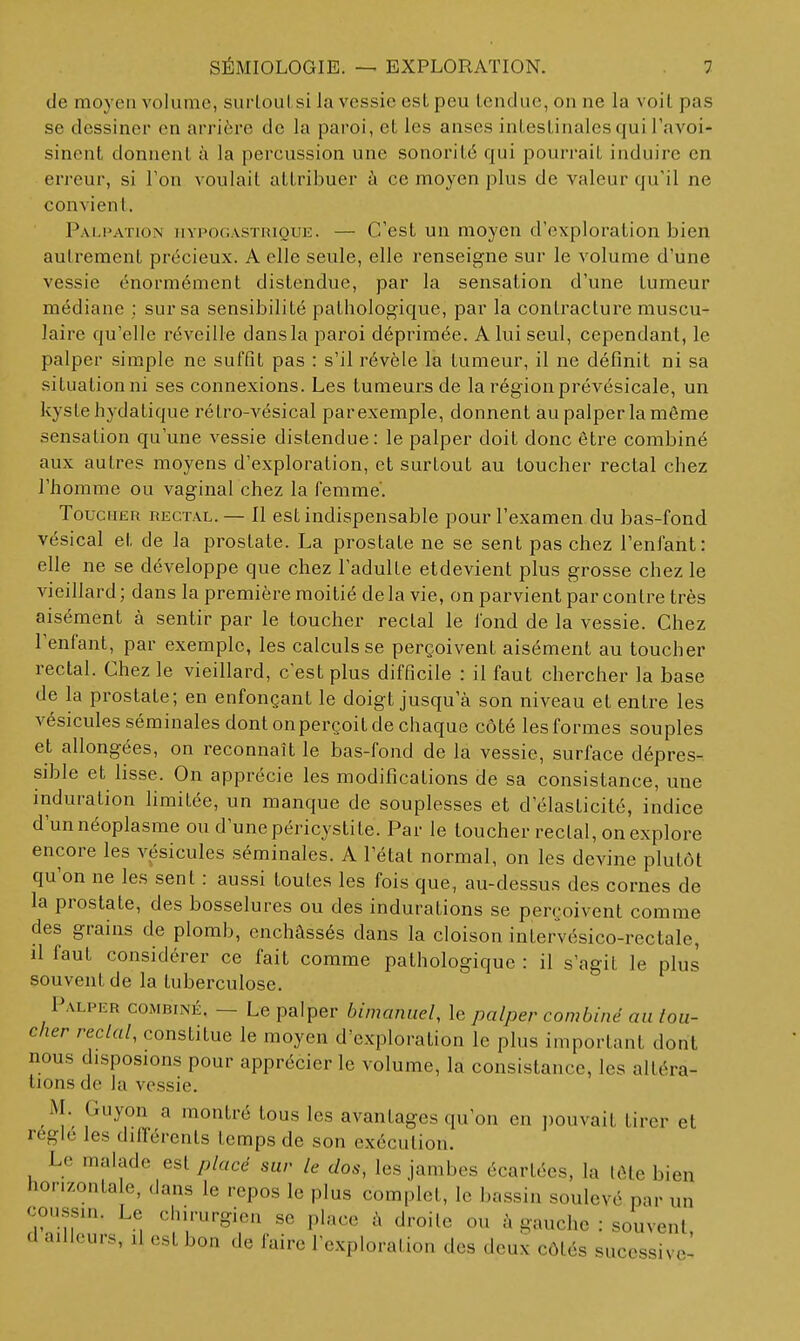 de moyen volume, suiioul si la vessie est peu tendue, on ne la voit pas se dessiner en arrière de la paroi, et les anses intestinales qui Tavoi- sinent donnent à la percussion une sonorité qui pourrait induire en erreur, si Ton voulait attribuer à ce moyen plus de valeur qu'il ne convient. Palpation nvpoGASTRiQUE. — C'cst uu moycu d'exploration bien autrement précieux. A elle seule, elle renseigne sur le volume d'une vessie énormément distendue, par la sensation d'une tumeur médiane : sur sa sensibilité pathologique, par la contracture muscu- laire qu'elle réveille dans la paroi déprimée. A lui seul, cependant, le palper simple ne suffit pas : s'il révèle la tumeur, il ne définit ni sa situationni ses connexions. Les tumeurs de la régionprévésicale, un kyste hydatique rétro-vésical par exemple, donnent au palper la même sensation qu'une vessie distendue: le palper doit donc être combiné aux autres moyens d'exploration, et surtout au toucher rectal chez l'homme ou vaginal chez la femme. Toucher rectal. — Il est indispensable pour l'examen du bas-fond vésical et de la prostate. La prostate ne se sent pas chez l'enfant: elle ne se développe que chez l'adulte etdevient plus grosse chez le vieillard ; dans la première moitié de la vie, on parvient par contre très aisément à sentir par le toucher rectal le fond de la vessie. Chez l'enfant, par exemple, les calculs se perçoivent aisément au toucher rectal. Chez le vieillard, c'est plus difficile : il faut chercher la base de la prostate; en enfonçant le doigt jusqu'à son niveau et entre les vésicules séminales dont onperçoit de chaque côté les formes souples et allongées, on reconnaît le bas-fond de la vessie, surface dépres- sible et lisse. On apprécie les modifications de sa consistance, une induration limitée, un manque de souplesses et d'élasticité, indice d'un néoplasme ou d'une péri cystite. Par le toucher rectal, on explore encore les vésicules séminales. A l'état normal, on les devine plutôt qu'on ne les sent : aussi toutes les fois que, au-dessus des cornes de la prostate, des bosselures ou des indurations se perçoivent comme des grains de plomb, enchâssés dans la cloison intervésico-rectale, il faut considérer ce fait comme pathologique : il s'agit le plus souvent de la tuberculose. Palper combiné. — Le palper bimaniiel, le palper combine an lou- cher rectal, constitue le moyen d'exploration le plus important dont nous disposions pour apprécier le volume, la consistance, les altéra- tions de la vessie. M. Guyon a montré tous les avantages qu'on en i)ouvait tirer et réglé les dilTérents temps de son exécution. Le malade est placé sur le dos, les jambes écartées, la léte bien horizontale, dans le repos le plus complet, le bassin soulevé par un con.ssui. Le chirurgien se place à droite ou à gauche : souvent d ailleurs, il est bon de faire l'exploration des deux côtés sucessive-