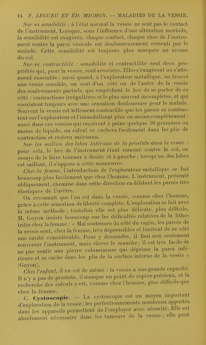 Siii' sa sensibililé : ù rélal normal la vessie ne sent pas le contact de l'instrument. Lorsque, sous rinduence d'une altération morbide, la sensibilité est exagérée, chaque contact, chaque choc de l'instru- ment contre la paroi vésicale est douloureusement ressenti par le malade. Cette sensibilité est toujours plus marquée au niveau du col. Sur sa coniractililé : sensibilité et contractilité sont deux pro- priétés qui, pour la vessie, sont associées. Elles s'exagèrent ou s'atté- nuent ensemble ; aussi quand, à l'explorateur métallique, on trouve une vessie sensible, on sent d'un côté ou de l'autre de la vessie des soulèvements partiels, qui empêchent le bec de se porter de ce côté : contractions irrégulières et le plus souvent incomplètes, et qui coexistent toujours avec une sensation douloureuse pour le malade. Souvent la vessie est tellement contractile que les parois se contrac- tent sur l'explorateur et l'immobilisent plus ou moins complètement : aussi dans ces vessies qui reçoivent à peine quelque 50 grammes ou moins de liquide, un calcul se cachera facilement dans les plis de contraction et restera méconnu. Sur les saillies des lobes latéraux de la proslale dans la vessie : pour cela, le bec de l'instrument étant ramené contre le col, on essaye de le faire tourner à droite et à gauche ; lorsqu'un des lobes est saillant, il s'oppose à celte manœuvre. Chez la femme, l'introduction de l'explorateur métallique se fait beaucoup plus facilement que chez l'homme. L'instrument, présenté obliquement, chemine dans cette direction en dilatant les parois très élastiques de l'urètre. On reconnaît que l'on est dans la vessie, comme chez l'homme, grâce à celte sensation de liberté complète. L'exploration se fait avec la même méthode ; toutefois elle est plus délicate, plus difficile. M. Guyon insiste beaucoup sur les difficultés relatives de la litho- tritie chez la femme : « Mal soutenues du côté du vagin, les parois de la vessie sont, chez la femme, très dépressibles et limitent de ce côté une cavité considérable. Pour y descendre, il faut non seulement renverser l'instrument, mais élever le manche; il est très facile de ne pas sentir une pierre volumineuse qui déprime la paroi infé- rieure et se cache dans les plis de la surface interne de la vessie » (Guyon). . Chez l'enfant, il en est de môme : la vessie a une grande capacité. Il n'y a pas de prostate, il manque un point de repère précieux, et la recherche des calculs y est, comme chez l'homme, plus difficdeque chez la femme. .■ G Cystoscopic. — La cystoscopie est un moyen important d'exploration de la vessie; les perfectionnements nombreux apportes dans les appareils permettent de l'employer avec sécurité. Elle est absolument nécessaire dans les tumeurs de la vessie ; elle peut