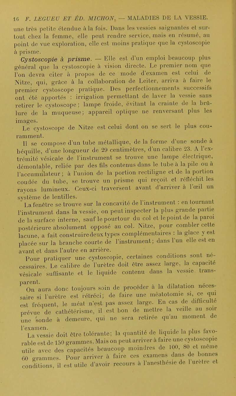 une très pclito étendue à la fois. Dans les vessies saiynanles et sur- tout chez la femme, elle peut rendre service, mais en résumé, au point de vue exploration, elle est moins pratique que la cystoscopie à prisme. Cystoscopie à prisme. — Elle est d'un emploi beaucoup plus général que la cystoscopie à vision directe. Le premier nom que Ton devra citer à propos de ce mode d'examen est celui de Nitze, qui, grâce à la collaboration de Leiter, arriva à faire le premier cystoscope pratique. Des perfectionnemenls successifs ont été apportés : irrigation permettant de laver la vessie sans retirer le cystoscope ; lampe froide, évitant la crainte de la brû- lure de la muqueuse; appareil optique ne renversant plus les images. Le cystoscope de Nitze est celui dont on se sert le plus cou- ramment. Il se compose d'un tube métallique, de la forme d'une sonde à béquille, d'une longueur de 29 centimètres, d'un calibre 23. A l'ex- trémité vésicale de l'instrument se trouve une lampe électrique, démontable, reliée par des fils contenus dans le tube à la pile ou à l'accumulateur; à l'union de la portion rectiligne et de la portion coudée du tube, se trouve un prisme qui reçoit et réfléchit les rayons lumineux. Ceux-ci traversent avant d'arriver à l'œil un système de lentilles. La fenêtre se trouve sur la concavité de l'instrument : en tournant l'instrument dans la vessie, on peut inspecter la plus grande partie de la surface interne, sauf le pourtour du col etlepointde la paroi postérieure absolument opposé au col. Nitze, pour combler cette lacune, a fait construire deux types complémentaires : la glace y est placée sur la branche courte de l'instrument; dans l'un elle est en avant et dans l'autre en arrière. Pour pratiquer une cystoscopie, certaines conditions sont né- cessaires Le calibre de l'urètre doit être assez large, la capacité vésicale suffisante et le liquide contenu dans la vessie trans- ^^Tn aura donc toujours soin de procéder à la dilatation néces- saire si l'urètre est rétréci; de faire une méatotomie si, ce qui est fréquent, le méat n'est pas assez large. En cas de difficultt prévue de calhétérisme, il est bon de mettre la veille au soir Tine sonde à demeure, qui ne sera retirée qu'au moment de l'examen. , ,. • i i i r ^ La vessie doit être tolérante; la quantité de liquide la plus favo- rable est de 150 grammes. Mais on peut arriver à faire une cystoscopie utile avec des capacités beaucoup moindres de 100, 80 et même 00 grammes. Pour arriver à faire ces examens dans de bonnes conditions, il est utile d'avoir recours à l'aneslhesie de 1 urelro et
