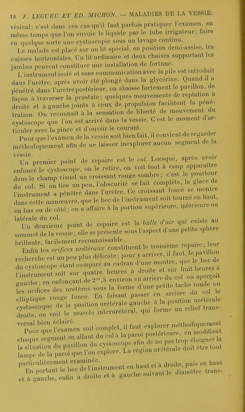 vésical; c'est dans ces cas qu'il faut parfois pratiquer l'examen, en môme temps que Ton envoie le liquide par le tube irrigateur; faire en quelque sorte une cystoscopie sous un lavage contmu. Le malade est placé sur un lit spécial, en position demi-assise, es cuisses horizontales. Un lit ordinaire et deux chaises supportant les jambes peuvent constituer une installation de fortune. L'instrument isolé et sans communication avec la pile est introduit dans l'urètre, après avoir été plongé dans la glycérine. Quand il a pénétré dans l'urètre postérieur, on abaisse fortement le pavillon, de façon à traverser la prostate; quelques mouvements de reptation a droite et à gauche joints à ceux de propulsion facilitent la péné- tration On reconnaît à la sensation de liberté de mouvement du cystoscope que l'on est arrivé dans la vessie. C'est le moment d ar- ticuler avec la pince et d'ouvrir le courant. Pour que l'examen de la vessie soit bienfait, il convient de regarder méthodiquement afin de ne laisser inexplorer aucun segment de la YGSSIG Un premier point de repaire est le col. Lorsque, après avo.r enfoncé le cystoscope, on le retire, on voit tout à foup appara.tre dans le chan.p visuel un croissant ronge sombre; c es 1» P;-'»^^ du col Si on tire un peu, l'obscunté se fait complète la glace de ?Ltrument a pénétré dans l'urètre. Ce croissant once se montre dans cette manœuvre, que le bec de l'instrument so,t tourne ^ haut en bas ou de côté; on a affaire à la portion supérieure, mter.eu.e ou un'letilme point de repaire est la <tair qui existe au sommet de la vessL ; elle se présente sous l'aspect d'une petde sphère Ki'illnntp facilement reconnaissable. . IXies 0,.,/;... uréUrau. constituent le troisiéme^|epa,re; eu recherche est un peu plus délicate; pour y arriver, il faut, le paMllon du osc:pe éta'nt c'omparé au cadran d'une montre M-«f^ versai bien eclaiie. n fini explorer méthodiquement e-:ï^=qqlt'i^;^, f^^^^^ et à gauche, enun a ûioiie ci a