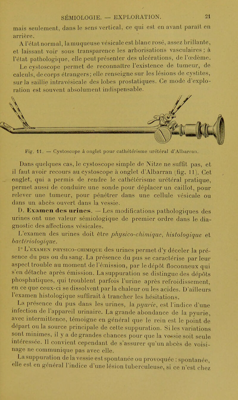 mais seulement, dans le sens vertical, ce qui est en avant parait en arrière. A l'état normal, la muqueuse vésicale est blanc rosé, assez brillante, et laissant voir sous transparence les arborisations vasculaires ; à l'élat pathologique, elle peut présenter des ulcérations, de l'œdème. Le cystoscope permet de reconnaître l'existence de tumeur, de calculs, de corps étrangers; elle renseigne sur les lésions de cystites, sur la saillie intravésicale des lobes prostatiques. Ce mode d'explo- ration est souvent absolument indispensable. Fig. 11. — Cystoscope à onglet pour cathétérisme urétéral d'Albarran. Dans quelques cas, le cystoscope simple de Nitze ne suffit pas, et il faut avoir recours au cystoscope à onglet d'Albarran (fig. 11). Cet onglet, qui a permis de rendre le cathétérisme urétéral pratique, permet aussi de conduire une sonde pour déplacer un caillot, pour relever une tumeur, pour pénétrer dans une cellule vésicale ou dans un abcès ouvert dans la vessie. D. Examen des uriaes. — Les modifications pathologiques des urines ont une valeur sémiologique de premier ordre dans le dia- gnostic des affections vésicales. L'examen des urines doit être physico-chimique, histologiqiie et bactériologique. V L'examen physico-chimique des urines permet d'y déceler la pré- sence du pus ou du sang. La présence du pus se caractérise par leur aspect trouble au moment de l'émission, par le dépôt floconneux qui s'en détache après émission. La suppuration se distingue des dépôts phosphatiques, qui troublent parfois l'urine après refroidissement, en ce que ceux-ci se dissolvent par la chaleur ou les acides. D'ailleurs l'examen histologique suffirait à trancher les hésitations. La présence du pus dans les urines, la pijurie, est l'indice d'une infection de l'appareil urinaire. La grande abondance de la pyurie, avec intermittence, témoigne en général que le rein est le point de départ ou la source principale de cette suppuration. Si les variations sont minimes, il y a de grandes chances pour que la voesiesoit seule mléressée. 11 convient cependant de s'assurer qu'un abcès de voisi- nage ne communique pas avec elle. La .suppuration de la vessie est spontanée ou provoquée : spontanée, elle est en général l'indice d'une lésion tuberculeuse, si ce n'est chez