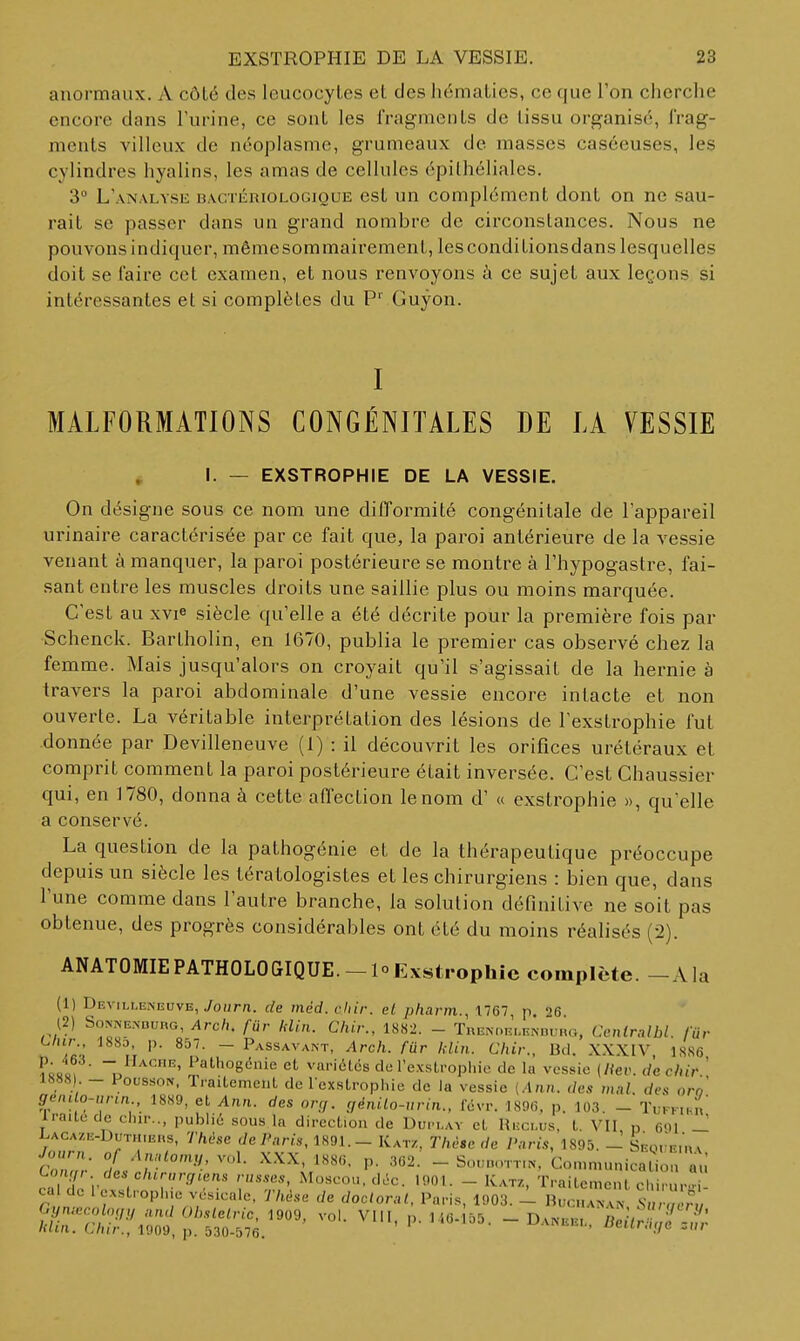anormaux. A côlé des leucocytes et des hématies, ce que l'on cherche encore dans Furine, ce sont les fragments de tissu organisé, l'rag- menls villeux de néoplasme, grumeaux de masses casceuses, les cylindres hyalins, les amas de cellules épilhéliales. 3° L'analyse bactériologioue est un complément dont on ne sau- rait se passer dans un grand nombre de circonstances. Nous ne pouvons indiquer, mêmesommairement, les conditionsdans lesquelles doit se faire cet examen, et nous renvoyons à ce sujet aux leçons si intéressantes et si complètes du P' Guyon. I MALFORMATIONS CONGÉNITALES DE LA VESSIE I. — EXSTROPHIE DE LA VESSIE. On désigne sous ce nom une difformité congénitale de l'appareil urinaire caractérisée par ce fait que, la paroi antérieure de la vessie venant à manquer, la paroi postérieure se montre à l'hypogastre, fai- sant entre les muscles droits une saillie plus ou moins marquée. C'est au xvie siècle qu'elle a été décrite pour la première fois par Schenck. Bartholin, en 1670, publia le premier cas observé chez la femme. Mais jusqu'alors on croyait qu'il s'agissait de la hernie à travers la paroi abdominale d'une vessie encore intacte et non ouverte. La véritable interprétation des lésions de Fexstrophie fut donnée par Devilleneuve (1) : il découvrit les orifices urétéraux et comprit comment la paroi postérieure était inversée. C'est Chaussier qui, en 1780, donna à cette affection le nom d'« exstrophie », qu elle a conservé. La question de la pathogénie et de la thérapeutique préoccupe depuis un siècle les tératologistes et les chirurgiens : bien que, dans l'une comme dans l'autre branche, la solution définitive ne soit pas obtenue, des progrès considérables ont été du moins réalisés (2). ANATOMIEPATHOLOGIQUE.-loEvstrophic complète. -Ala (1) Devilleneuve, yourn. de méd. chir. el pliarm., 1767, p, 26 (2) SONIVE.VDURG, Arcli. fur Idin. Cliir., 18S2. - TnENOELENDuno, Ccnirnlbl. /«r C/iir., 1880, p. 8d7. - Passavant, Arch. fur Idin. Chir., Bd. XXXIV 1SS6 - i^athogénie et variétés de rexstropl.ic de la vessie {Hev. de chir.' 1888 . - FoussoN, Traitement de rcxstrophie de la vessie [Ann. des mal. rfe.s oro' genUo-urin 18H9, et Ann. des on,. ç,énilo-urin., févr. 1896, p. 103. - TuFK.Hn irailede chu-.., publié sous la direction de Duplay et Reclus, t. VII n 691 — i-ACA/,E-DuTH,Ens, Thàse de Paris, 1891.- Katz, Thèse de Paris, 1895. - SFot'E.nv p. 362. - Sou„oTT,N, 'conn.unicatio a ;