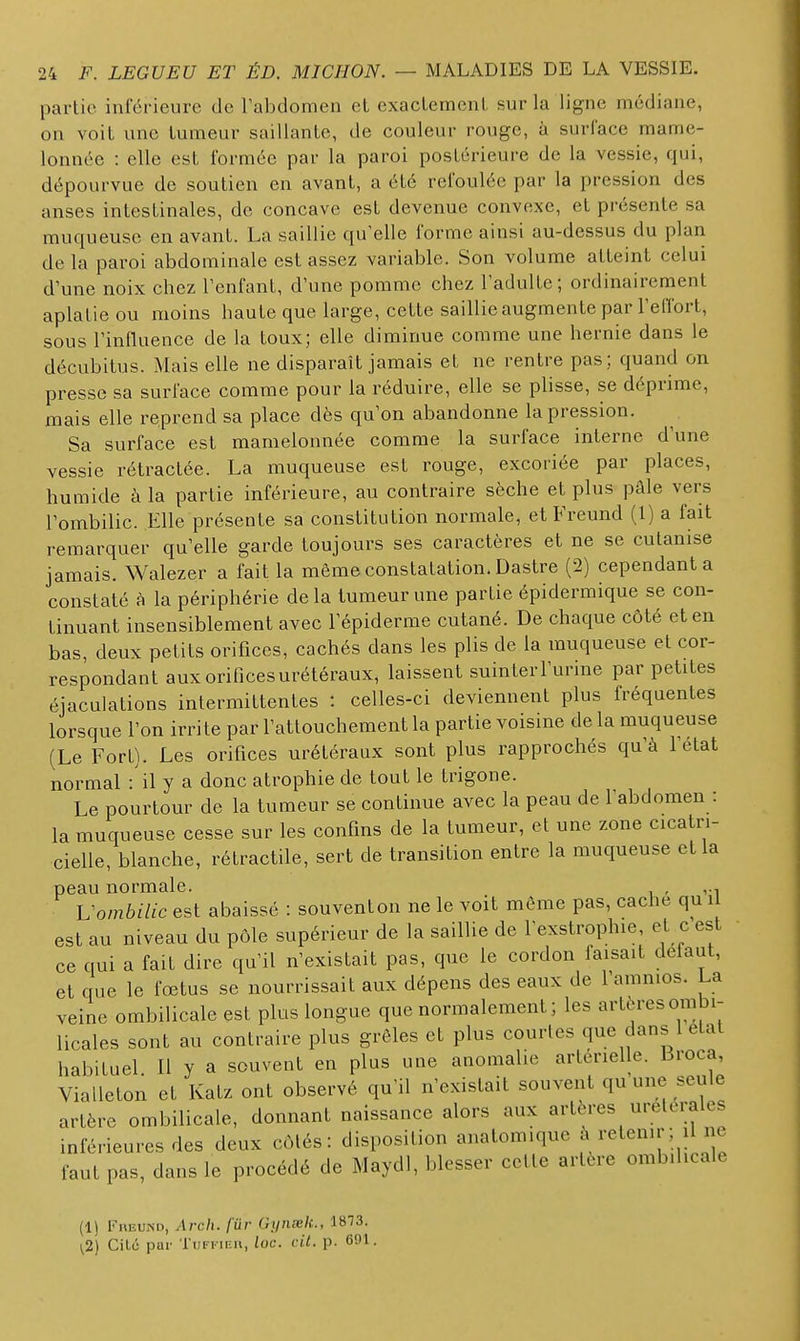 partie intérieure de Fabdomen et exactement sur la Hgne médiane, on voit une tumeur saillante, de couleur rouge, à surface mame- lonnée : elle est formée par la paroi postérieure de la vessie, qui, dépourvue de soutien en avant, a été refoulée par la pression des anses intestinales, de concave est devenue convexe, et présente sa muqueuse en avant. La saillie qu'elle forme ainsi au-dessus du plan de la paroi abdominale est assez variable. Son volume atteint celui d'une noix chez l'enfant, d'une pomme chez l'adulte; ordinairement aplatie ou moins haute que large, cette saillie augmente par l'elfort, sous l'influence de la toux; elle diminue comme une hernie dans le décubitus. Mais elle ne disparaît jamais et ne rentre pas; quand on presse sa surface comme pour la réduire, elle se plisse, se déprime, mais elle reprend sa place dès qu'on abandonne la pression. Sa surface est mamelonnée comme la surface interne d'une vessie rétractée. La muqueuse est rouge, excoriée par places, humide à la partie inférieure, au contraire sèche et plus pâle vers l'ombilic. Elle présente sa constitution normale, et Freund (I) a fait remarquer qu'elle garde toujours ses caractères et ne se cutanise jamais. Walezer a fait la même constatation. Dastre (2) cependant a constaté à la périphérie delà tumeur une partie épidermique se con- tinuant insensiblement avec l'épiderme cutané. De chaque côté et en bas, deux petits orifices, cachés dans les plis de la muqueuse et cor- respondant aux orifices urétéraux, laissent suinter l'urine par petites éjaculations intermittentes : celles-ci deviennent plus fréquentes lorsque l'on irrite par l'attouchement la partie voisine de la muqueuse (Le Fort). Les orifices urétéraux sont plus rapprochés qu'à l'état normal : il y a donc atrophie de tout le trigone. Le pourtour de la tumeur se continue avec la peau de l'abdomen : la muqueuse cesse sur les confins de la tumeur, et une zone cicatri- cielle, blanche, rétractile, sert de transition entre la muqueuse et la peau normale. , Vombilic est abaissé : souventon ne le voit même pas, cache qu i est au niveau du pôle supérieur de la saillie de l'exstrophie, e t c est ce qui a fait dire qu'il n'existait pas, que le cordon faisait défaut, et que le fœtus se nourrissait aux dépens des eaux de l'amnios. La veine ombilicale est plus longue que normalement; les artères ombi- licales sont au contraire plus grêles et plus courtes que dans 1 état habituel II y a souvent en plus une anomalie artérielle. Broca, Vialleton et Katz ont observé qu'il n'existait souvent qu une seule artère ombilicale, donnant naissance alors aux artères urelerales inférieures des deux côtés: disposition anatomique à retenir; il ne faut pas, dans le procédé de Maydl, blesser cette artère ombilicale (1) Freund, Arch. fur Gynselc, 1873. ^2) Cite par I'iiffiiîu, loc. cit. p. 691.
