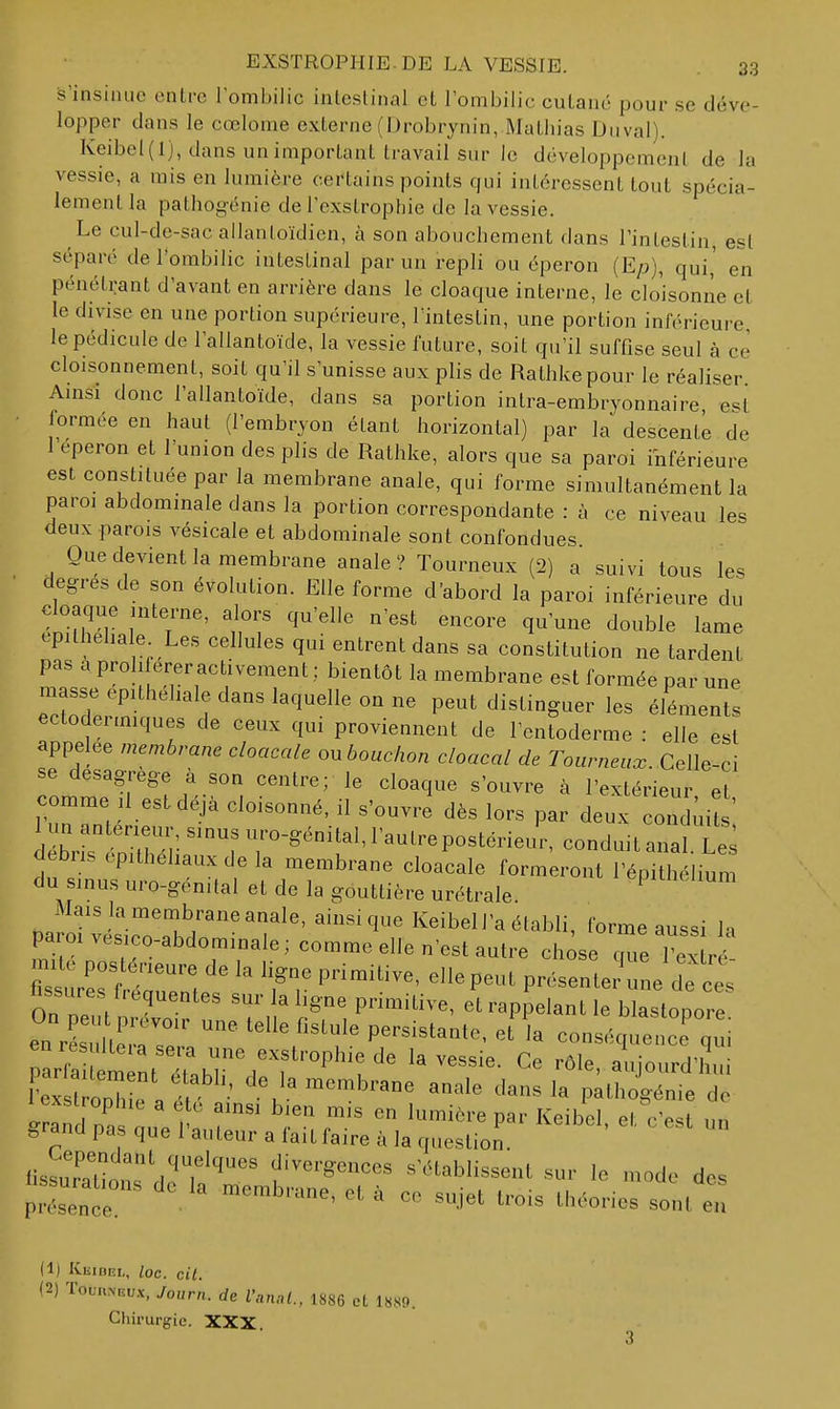 s'insinue entre l'ombilic intestinal et l'ombilic cutané pour se déve- lopper dans le cœlome externe (Drobrynin, Mathias Du val). Keibel(l), dans un important travail sur le développement de la vessie, a rais en lumière certains points qui intéressent tout spécia- lement la pathog-énie de l'exstropliie de la vessie. Le cul-de-sac allanloïdien, à son abouchement flans l'intestin, est séparé de l'ombilic intestinal par un repli ou éperon (E/j), qui,' en pénétrant d'avant en arrière dans le cloaque interne, le cloisonne et le divise en une portion supérieure, l'intestin, une portion inférieure le pédicule de l'allantoïde, la vessie future, soit qu'il suffise seul à ce cloisonnement, soit qu'il s'unisse aux plis de Rathkepour le réaliser Amsi donc l'allantoïde, dans sa portion intra-embryonnaire e<^t lormée en haut (l'embryon étant horizontal) par la descente de 1 éperon et l'union des plis de Rathke, alors que sa paroi inférieure est constituée par la membrane anale, qui forme simultanément la paroi abdominale dans la portion correspondante : à ce niveau les deux parois vésicale et abdominale sont confondues Que devient la membrane anale ? Tourneux (2) a suivi tous les degrés de son évolution. Elle forme d'abord la paroi inférieure du cloaque interne, alors qu'elle n'est encore qu'une double lame epilhehale Les cellules qui entrent dans sa constitution ne tardent pas à proliférer activement ; bientôt la membrane est formée par une masse epithehale dans laquelle ou ne peut distinguer les éléments ectodenmques de ceux qui proviennent de l'entoderme : elle est appelée membrane cloacale ou bouchon chacal de Tourneux Celle-ci se désagrège à son centre; le cloaque s'ouvre à l'extérieur et comme il est déjà cloisonné, il s'ouvre dès lors par deux cond;iI ' debns opithehaux de la membrane cloacale formeront l'épithélium du sinus uro-génital et de la gouttière urétrale P^^nelium Mais la membrane anale, ainsi que Keibell'a établi, forme aussi In paroi vesico-abdominale; comme elle n'est autre ch se c^e  x r ' fi^s r^rf ért 'Tr P^^^^^' ^^P-^^ P-sente/une de e s tissures f.équentes sur la ligne primitive, et rappelant le blastopore eu r sir;:?;' ^^^ '^^'^ P^'-^'^^^^^- conséquence llsïra'tions H?T^' divergences s'établissent sur le mode des prZnce  ' -J^^ ^'-^ories sont en (1) KuiBRi,, loc. cit. (2) Toun.>nu.x, Journ. de l'anal., 1886 et 1889. Chirurgie. XXX.