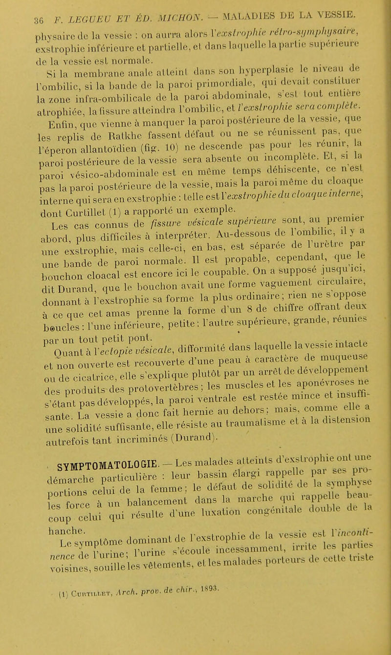 physaircclc la vessie : on aui-ifi alors Vcxslrnpluc rélro-sumpliysaire, exstrophie inrérieurc et parlielle, el dans laquelle la partie supérieure de la vessie esL normale. Si la membrane anale alLeint dans son hyperplasie le niveau de rombilic, si la bande de la paroi primordiale, qui devait constituer la zone infra-ombilicale de la paroi abdominale, s est tout entière atrophiée, la (issure atteindra Tombilic, et/'exs/roy>/He sera complète. Enfin, que vienne à manquer la paroi postérieure de la vessie, que les replis de Ratkhe fassent défaut ou ne se réunissent pas, que l'éperon allantoïdien (fig. 10) ne descende pas pour les réunir, a paroi postérieure de la vessie sera absente ou incomplète. Lt, si la paroi vésico-abdominale est en même temps déhiscente, ce n est pas la paroi postérieure de la vessie, mais la paroi môme du cloaque interne qui sera en exslroph ie : telle est Y exstrophie du cloaque interne, dont Curtillet (1) a rapporté un exemple. Les cas connus de fissure .es.ca/e ««/.meure sont, au premier abord, plus difficiles à interpréter. Au-dessous de 1 ombilic il > a une exstrophie, mais celle-ci, en bas, est séparée de -tre Par une bande de paroi normale. 11 est propable, cependant, que le bouchon cloacal est encore ici le coupable. On a suppose jusqu ici, dit Durand, que le bouchon avait une forme vaguement circulaire, donnant à 'eLtrophie sa forme la plus ordinaire ; rien ne s oppose à e que cet amas prenne la forme d'un 8 de chiffre offrant deux Lucles : rune inférieure, petite ; fautre supérieure, grande, reumes '^:^!Z^cale, difi^rmité dans laquelle la vessie intacte et non ouverte est recouverte d'une peau à caract re de muqueus ou de cicatrice, elle s'explique plutôt par un arrêt de développement des ^ o uUs d^s protovertèbres; les muscles et les aponévroses Jje sîtant pas développés, la paroi ventrale est restée mince et insuffi- sante fa vessie a donc fait hernie au dehors; mais, comme elle a Te soUdité sumsante, elle résiste au traumatisme et à la distension autrefois tant incriminés (Durand). ^ qVMPTOMATOLOGIE. - Les malades atteints d'exstrophie ont une rntr' > ^nceTe:; dans la ..a-che -appene b.a,. coup oelut qui résulte d'une luxation oongénaalo JonUe de U re ™plôn,e dominant de l exstrophie de '^ J-:» , l • „. r.irinf. S écoule incessammenl, luiie les paiae. ™::Li:t:;im:'lelX«eXet.e.malades porteu,, do cette tH.te (1) C.u.nMU.ET, Arch. prav. de chir., 1S9.3.