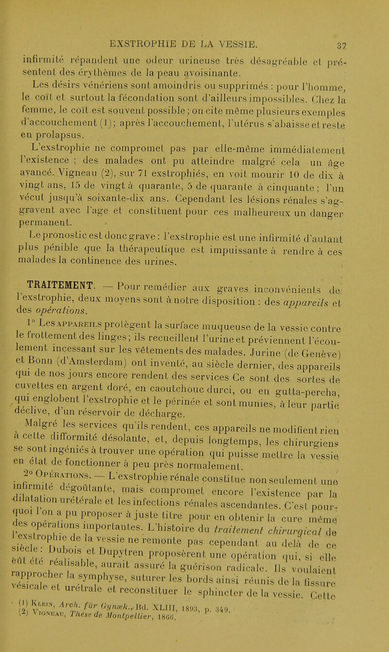 infirmité répaiidenl une odeur urineuse très désagréaJjle el pré- sentent des érythèmes de la peau avoisinante. Les désirs vénériens sont amoindris ou supprimés : pour l'homme, le coït et surtout la fécondation sont d'ailleurs impossiljles. Chez la femme, le coït est souvent possible; on cite môme plusieurs exemples d'accouchement (1); après raccouchement, Tutérus s'abaisse et reste en prolapsus. L'exstrophie ne compromet pas par elle-même immédiatement l'existence : des malades ont pu atteindre malgré cela un ùge avancé. Vigneau (2), sur 71 exstrophiés, en voit mourir 10 de dix à vingt ans, 15 de vingt à quarante, 5 de quarante à cinquante ; l'un vécut jusqu'à soixante-dix ans. Cependant les lésions rénales s'ag- gravent avec l'âge et constituent pour ces malheureux un danger permanent. Le pronostic est donc grave : l'exstrophie est une infirmité d'autant plus pénible que la thérapeutique est impuissante à rendre à ces malades la continence des urines. TRAITEMENT. — Pour remédier aux graves inconvénients de l'exstrophie, deux moyens sont à notre disposition : des appareils et des opérations. 1 Les APPAREILS protègent la surface muqueuse de la vessie contre e Irottementdes linges; ils recueillent l'urine et préviennent l'écou- lement incessant sur les vêtements des malades. Jurine (de Genève) et Bonn (d'Amsterdam) ont inventé, au siècle dernier, des appareils qm de nos jours encore rendent des services Ce sont des sortes de cuvettes en argent doré, en caoutchouc durci, ou en gutta-percha , qui englobent l'exstrophie et le périnée et sont munies, à leur partie déclive, d un réservoir de décharge. Malgré les services qu'ils rendent, ces appareils ne modifient rien H cette difformité désolante, et, depuis longtemps, les chirurgiens se son ingéniés à trouver une opération qui puisse mettre la vessie en eLat de lonctionner à peu près normalement 20 Opérations. - L'exstrophie rénale constitue non seulement une mhrmue dégoûtante, mais compromet encore l'existence par la <lilatationuretérale et les infections rénales ascendantes. C'est pour- quoi 1 on a pu proposer à juste titre pour en obtenir la cure même des opérations importantes. L'histoire du traitement chirurgical de èm. r , f ^P^^^' proposèrent une opération qui, si elle èût été réalisable, aurait assuré la guérison radicale. Ils v;ulaient ^es.caleeturetrale et reconstituer le sphincter de la vessie. Cette (!) Klei.n, Arch fur (Unu^k., Bd. XLIII, 1893, p. 349 (2j Vigneau, Tkése de Montpellier, 180(3.