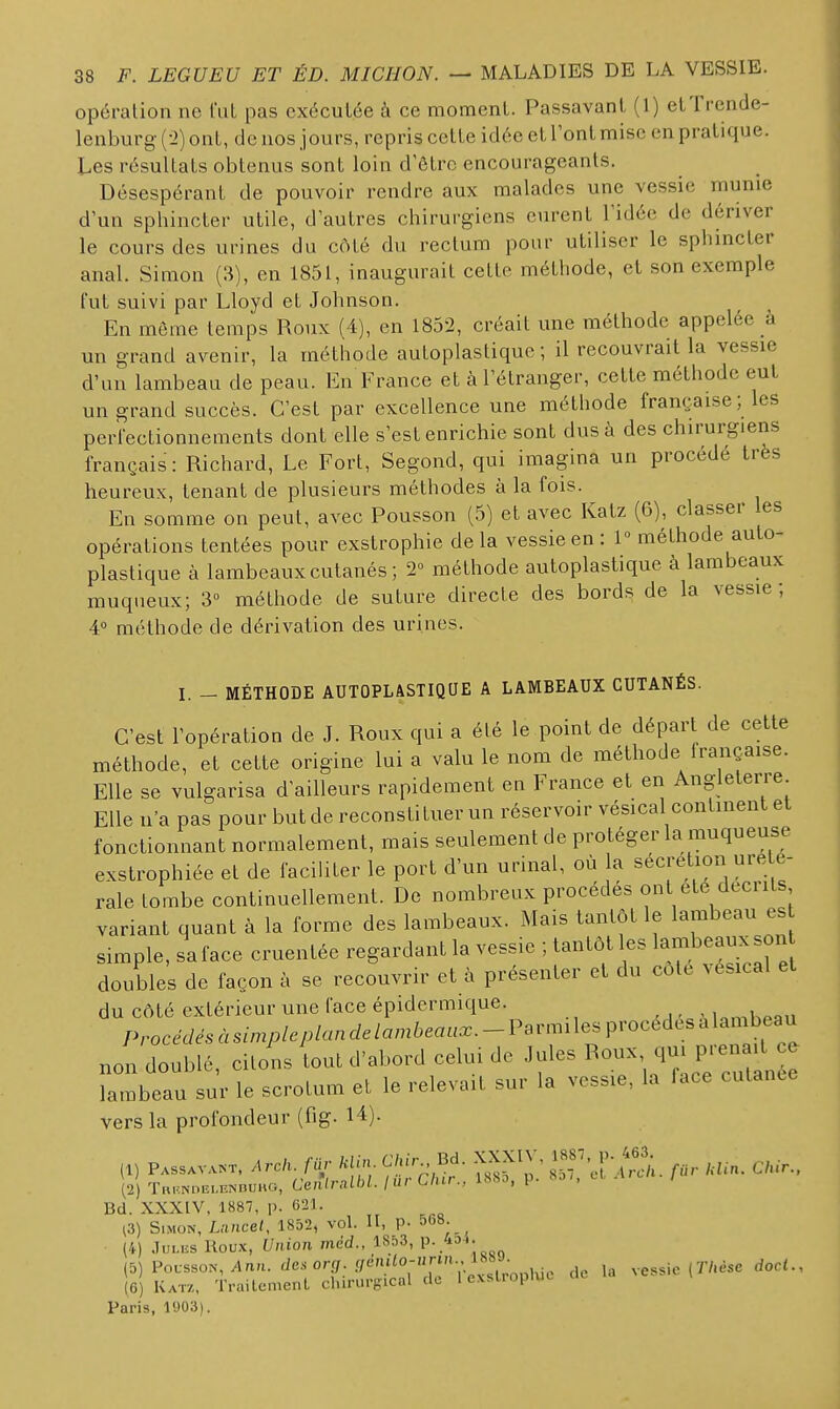 opération ne l'uL pas exécutée à ce moment. Passavant (1) etTrende- lenburg (-2) ont, de nos jours, repris cette idée et l'ont mise en pratique. Les résultats obtenus sont loin d'ôtro encourageants. Désespérant de pouvoir rendre aux malades une vessie munie d'un sphincter utile, d'autres chirurgiens eurent l'idée de dériver le cours des urines du côté du rectum pour utiliser le sphincter anal. Simon (3), on 1851, inaugurait cette méthode, et son exemple fut suivi par Lloyd et Johnson. En môme temps Roux (4), en 1852, créait une méthode appelée à un grand avenir, la méthode autoplastiquc ; il recouvrait la vessie d'un lambeau de peau. En France et à l'étranger, cette méthode eut un grand succès. C'est par excellence une méthode française ; les perfectionnements dont elle s'est enrichie sont dus à des chirurgiens français : Richard, Le Fort, Segond, qui imagina un procédé très heureux, tenant de plusieurs méthodes à la fois. En somme on peut, avec Pousson (5) et avec Katz (6), classer les opérations tentées pour exstrophie de la vessie en : 1 méthode auto- plastique à lambeaux cutanés; 2° méthode autoplastique à lambeaux muqueux; 3° méthode de suture directe des bords de la vessie; 4° méthode de dérivation des urines. I. - MÉTHODE AUTOPLASTIQUE A LAMBEAUX CUTANÉS. C'est l'opération de J. Roux qui a été le point de départ de cette méthode, et cette origine lui a valu le nom de méthode irançaise. Elle se vulgarisa d'ailleurs rapidement eu France et en Angleterie Elle n'a pas pour but de reconstituer un réservoir vésical continent et fonctionnant normalement, mais seulement de protéger la muqueuse exstrophiée et de facihter le port d'un urinai, où la sécrétion ureie- rale tombe continuellement. De nombreux procédés ont ele décrits variant quant à la forme des lambeaux. Mais tantôt le lambeau es simple, sa face cruentée regardant la vessie ; tantôt les lambeaux son doubles de façon à se recouvrir et à présenter et du côte vésical et du côté extérieur une face épidermique. M,n,K^a„ /VoceWe^sà.my./c/,/««c/e/am6ea«.x.--Parmi les procèdes a lambeau nol doublé, citons iout d'abord celui de ^f^^^^^^^^.^^^^^ lambeau sur le scrotum et le relevait sur la vessie, la face cutance vers la profondeur (fig. U). (1) Passavant. Arck. filr /cjju. C/.ù^, Bd. XXXIV, . ^lur.. Bd. XXXIV, 1887, p. 621. i3) Simon, Lancel, 1852, vol. H, p- 568. ^ (4) .1UI.HS Roux, Union med., 18î)3, p. 4oh. [i) i'ovsso^, Ann. desorg. genUo-nnn.,i^^J. messie (7V.èsc doct., (6) Katz, Traitement chirurgical de 1 exslropluc Paris, 1903).
