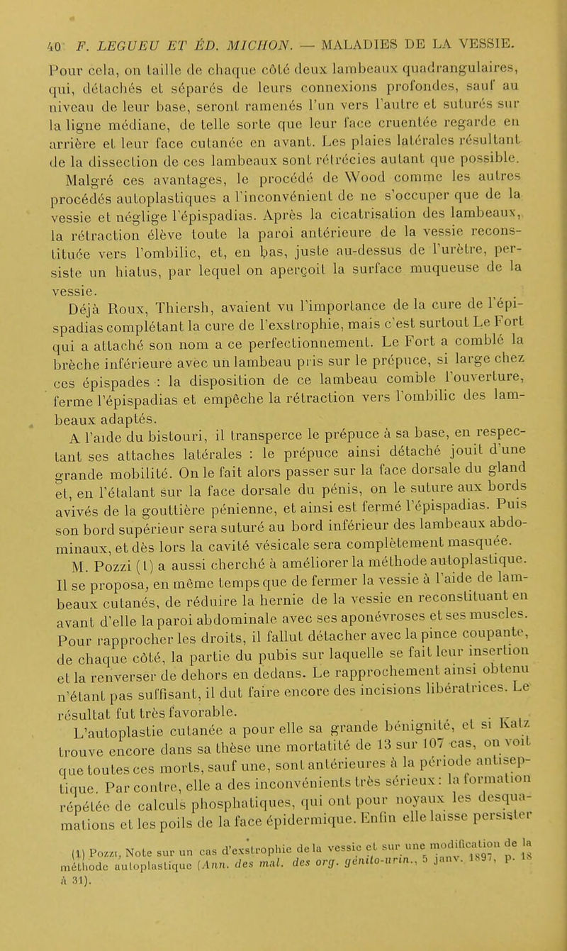Pour cela, on laillo de chaque côL6 deux lambeaux quadrangulaires, qui, déLachcs et séparés de leurs connexiojis profondes, saul' au niveau de leur base, seront ramenés l'un vers 1 autre el suturés sur la ligne médiane, de telle sorte que leur face cruentée regarde en arrière et leur face cutanée en avant. Les plaies latérales résultant de la dissection de ces lambeaux sont rélrécies autant que possible. Malgré ces avantages, le procédé de Wood comme les autres procédés autoplastiques a Tinconvénient de ne s'occuper que de la vessie et néglige l'épispadias. Après la cicatrisation des lambeaux, la rétraction élève toute la paroi antérieure de la vessie recons- tituée vers l'ombilic, et, en Ipas, juste au-dessus de l'urètre, per- siste un hiatus, par lequel on aperçoit la surface muqueuse de la vessie. Déjà Roux, Thiersh, avaient vu l'importance de la cure de l'épi- spadias complétant la cure de l'exstrophie, mais c'est surtout Le Fort qui a attaché son nom a ce perfectionneiTient. Le Fort a comblé la brèche inférieure avec un lambeau pris sur le prépuce, si large chez ces épispades : la disposition de ce lambeau comble l'ouverture, ferme l'épispadias et empêche la rétraction vers l'ombilic des lam- beaux adaptés. A l'aide du bistouri, il transperce le prépuce à sa base, en respec- tant ses attaches latérales : le prépuce ainsi détaché jouit d'une grande mobilité. On le fait alors passer sur la face dorsale du gland et, en l'étalant sur la face dorsale du pénis, on le suture aux bords avivés de la gouttière pénienne, et ainsi est fermé l'épispadias. Puis son bord supérieur sera suturé au bord inférieur des lambeaux abdo- minaux, et dès lors la cavité vésicale sera complètement masquée. M. Pozzi (l) a aussi cherché à améliorer la méthode autoplastique. Il se proposa, en même temps que de fermer la vessie à l'aide de lam- beaux cutanés, de réduire la hernie de la vessie en reconstituant en avant d'elle la paroi abdominale avec ses aponévroses et ses muscles. Pour rapprocher les droits, il fallut détacher avec la pince coupante, de chaque côté, la partie du pubis sur laquelle se fait leur insertion et la renverser de dehors en dedans. Le rapprochement ainsi obtenu n'étant pas suffisant, il dut faire encore des incisions libératrices. Le résultat fut très favorable. _ . • t- i L'autoplastie cutanée a pour elle sa grande bénignité, et si liatz trouve encore dans sa thèse une mortalité de 13 sur 107 cas, on voit que toutes ces morts, sauf une, sont antérieures à la période antisep- tique Par contre, elle a des inconvénients très sérieux : la formation répétée de calculs phosphatiques, qui ont pour noyaux les desqua- mations et les poils de la face épidermique. Enfin elle laisse persister (1) Poz.,, Note «ur un cas d'ex^lrophie delà vessie el méLl.odc auloplasUquc [Ann. des mul. des org. genUo-iirm., 5 janN. ls9,, p. A 31).