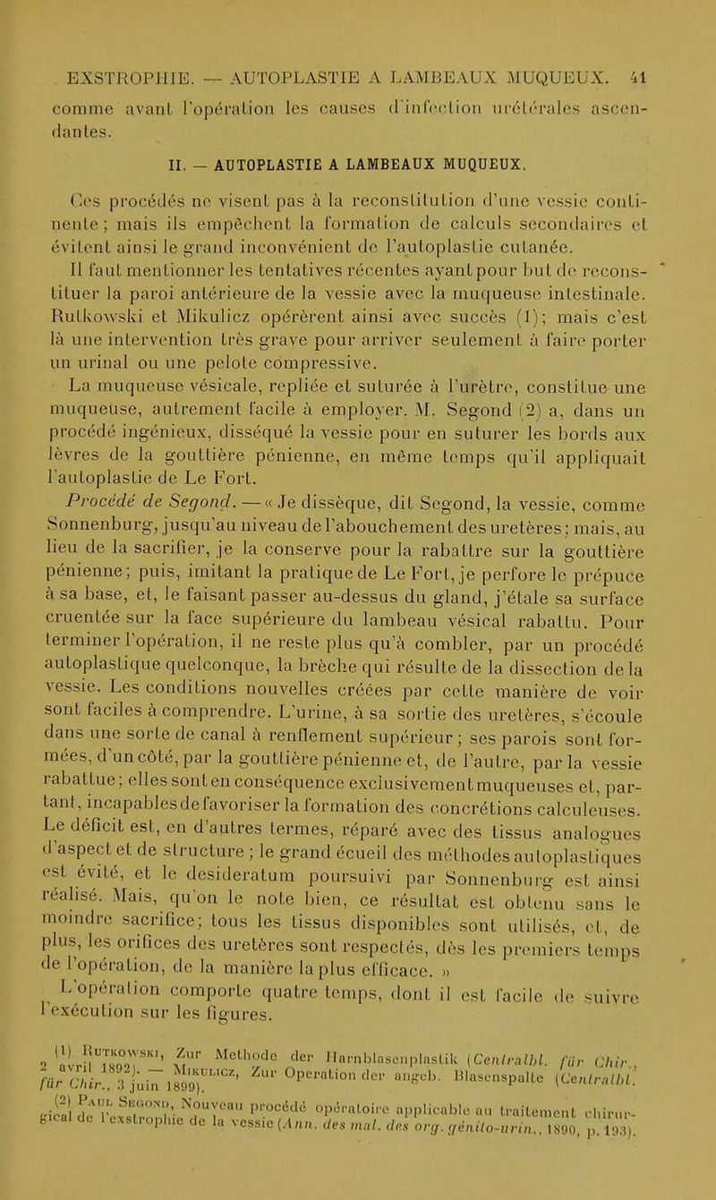 comme avant Topéralion les causes d'inloclion uréti'rales ascen- dantes. II. - AUTOPLASTIE A LAMBEAUX MUQUEUX. (<es procédés ne visent pas à la reconslilutiou d'une vessie conti- nente ; mais ils empêchent la formation de calculs secondaires et évitent ainsi le grand inconvénient de l'autoplasLie cutanée. Il faut mentionner les tentatives récentes ayant pour but do recons- tituer la paroi antérieure de la vessie avec la muqueuse intestinale. Rutkowski et Mikulicz opérèrent ainsi avec succès (1); mais c'est là une intervention très grave pour arriver seulement à faire porter un urinai ou une pelote compressive. La muqueuse vésicale, repliée et suturée à l'urètre, constitue une muqueuse, autrement facile à employer. M. Segond (2) a, dans un procédé ingénieux, disséqué la vessie pour en suturer les bords aux lèvres de la gouttière pénienne, en môme temps qu'il appliquait l autoplastie de Le Fort. Procédé de Segond.—a Je dissèque, dit Segond, la vessie, comme Sonnenburg, jusqu'au niveau de l'abouchement des uretères : mais, au lieu de la sacrifier, je la conserve pour la rabattre sur la gouttière pénienne; puis, imitant la pratique de Le Fort, je perfore le prépuce à sa base, et, le faisant passer au-dessus du gland, j'étale sa surface cruentée sur la face supérieure du lambeau vésical rabattu. Pour terminer l'opération, il ne reste plus qu'à combler, par un procédé autoplastique quelconque, la brèche qui résulte de la dissection de la vessie. Les conditions nouvelles créées par cette manière de voir sont faciles à comprendre. L'urine, à sa sortie des uretères, s'écoule dans une sorte de canal à renflement supérieur ; ses parois sont for- mées, d'un côté, par la gouttière pénienne et, de l'autre, par la vessie rabattue; elles sont en conséquence exclusivement muqueuses et, par- tant, incapables de favoriser la formation des concrétions calculeuses. Le déficit est, en d'autres termes, réparé avec des tissus analogues d'aspect et de structure ; le grand écueil des méthodes auloplastiques est évité, et le desideratum poursuivi par Sonnenbiirg est ainsi réalisé. Mais, qu'on le note bien, ce résultat est obtenu sans le momdre sacrifice; tous les tissus disponibles sont utilisés, et, de plus, les orifices des uretères sont respectés, dès les premiers temps de l'opération, de la manière la plus efficace. » L'opération comporte quatre temps, dont il est facile de suivre l'exécution sur les figures. -> 'àlrUmT' m' '^''^f''^^'' IlarnblasenplasLik (Cen/,-,,/M. /Vi,-C/uV., /■ur C/lU'-rj-iT .sJ^^'^' ^-•Ol--tioncic.- a„,ch. IMa.enspaUe iCentn,ll,i: uiSi do ivvï/^r'i ■opératoire applicable au Iraitemenl ehir.u- fc.cal de 1 c.xstroph.e de la vessie {Ann. des mal. des org. !fénilo-urin.. 1890, p. I9;i).