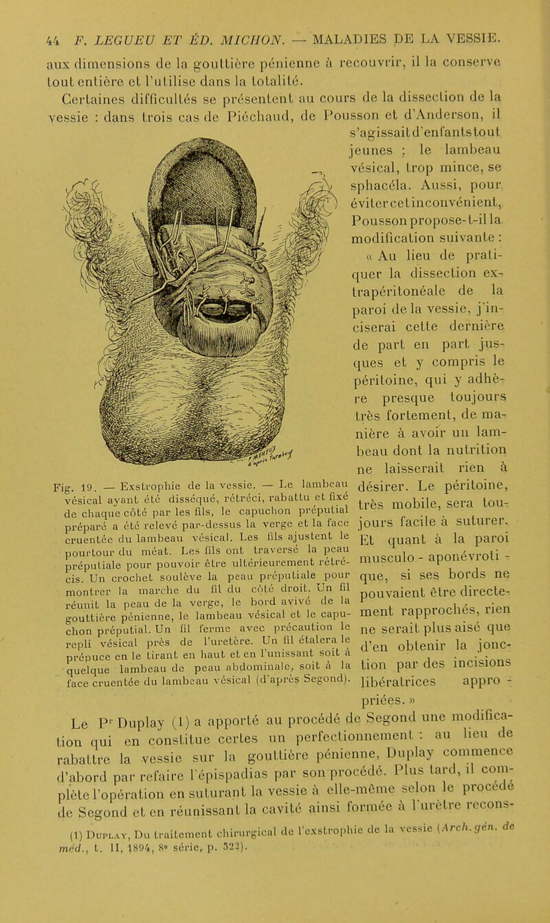 aux dimensions de la goulLièrc pénienne à recouvrir, il la conserve tout entière et rulilise dans la totalité. Certaines difficultés se présentent au cours de la dissection de la vessie : dans trois cas de Piéchaud, de Pousson et d'Anderson, il s'agissait d'enfants tout jeunes ; le lambeau vésical, trop mince, se sphacéla. Aussi, pour éviter cet inconvénient, Pousson propose- t-il la modification suivante : « Au lieu de prati- quer la dissection ex- trapéritonéale de la paroi de la vessie, j'in- ciserai cette dernière de part en part jus- ques et y compris le péritoine, qui y adhè- re presque toujours très fortement, de ma- nière à avoir un lam- beau dont la nutrition ne laisserait rien à Fig, 19 _ Exstrophie de la vessie. — Le lambeau (jésirer. Le péritoine, vésical ayant été disséqué, rétréci, rabaLlu el fixé rnnhilp eiera tou- de chaque côté par les fils, le capuchon préputial tlès moblle, seia lOU préparé a été relevé par-dessus la verge et la face jours laClle a SUturer. cruentée du lambeau vésical. Les fds ajustent le quant à la paroi pourtour du méat. Les fils ont traversé la peau prépuliale pour pouvoir être ultérieurement rétré- cis. Un crochet soulève la peau préputiale pour montrer la marche du fil du côté droit. Un fd réunit la peau de la verge, le bord avivé de la gouttière pénienne, le lambeau vésical et le capu- chon préputial. Un lil ferme avec précaution le repli vésical près de l'uretère. Un fil étalera le prépuce en le tirant en haut et en l'unissant soit à quelque lambeau de peau abdominale, soit à la l'ace cruentée du lambeau vésical (d'après Segond). musculo - aponévroti que, si ses bords ne pouvaient être directe- ment rapprochés, rien ne serait plus aisé que d'en obtenir la jonc- tion par des incisions libératrices appro - priées. » Le P-'Duplay (1) a apporté au procédé de Segond une modifica- tion qui en constitue certes un perfectionnement : au lieu de rabattre la vessie sur la gouttière pénienne, Duplay commence d'abord par refaire l épispadias par son procédé. Plus tard, il com- plète l'opération en suturant la vessie elle-même selon le procédé de Segond et en réunissant la cavité ainsi formée à 1 urètre recons- (1) DuPLAv, Du traitement chirurgicnl de l'e.xstrophic de la vessie (Arch.gén. de mdd., t. II, 1894, 8» série, p. 322).