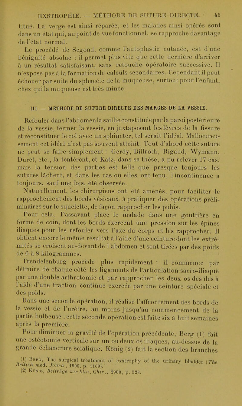 lilué. La verge est ainsi réparée, et les malades ainsi opérés sont dans un état qui, au point de vue fonctionnel, se rapproche davantage de l'état normal. Le procédé de Segond, comme rauloplastie cutanée, est dune bénignité absolue : il permet plus vite que celte dernière d'arriver à un résultat satisfaisant, sans retouche, opératoire successive. Il n'expose pas à la formation de calculs secondaires. Cependant il peut échouer par suite du sphacèle delà muqueuse, surtout pour l'enfant, chez qui la muqueuse est très mince. III. — MÉTHODE DE SDTDRE DIRECTE DES MARGES DE LA VESSIE. Refouler dans l'abdomen la saillie constituée par la paroi poslérieu re de la vessie, fermer la vessie, en juxtaposant les lèvres de la fissure et reconstituer le col avec un sphincter, tel serait l'idéal. Malheureu- sement cet idéal n'est pas souvent atteint. Tout d'abord cette suture ne peut se faire simplement : Gerdy, Billroth, Rigaud, Wymann, Duret, etc., la tentèrent, et Katz, dans sa thèse, a pu relever 17 cas, mais la tension des parties est telle que presque toujours les sutures lâchent, et dans les cas où elles ont tenu, l'incontinence a toujours, sauf une fois, été observée. Naturellement, les chirurgiens ont été amenés, pour faciliter le rapprochement des bords vésicaux, à pratiquer des opérations préli- minaires sur le squelette, de façon rapprocher les pubis. Pour cela. Passavant place le malade dans une gouttière en forme de coin, dont les bords exercent une pression sur les épines iliaques pour les refouler vers l'axe du corps et les rapprocher. Il obtient encore le même résultat à l'aide d'une ceinture dont les extré- mités se croisent au-devant de l'abdomen et sont tirées par des poids de 6 à 8 kilogrammes. Trendelenburg procède plus rapidement : il commence par détruire de chaque côté les ligaments de l'articulation sacro-iliaquè par une double arthrotomie et par rapprocher les deux os des îles à l'aide d'une traction continue exercée par une ceinture spéciale et des poids. Dans une seconde opération, il réalise l'affrontement des bords de la vessie et de l'urètre, au moins jusqu'au commencement de la partie bulbeuse ; cette seconde opération est faite six à huit semaines après la première. Pour diminuer la gravité de l'opération précédente, Rcrg (1) fait une ostéotomie verticale sur un ou deux os iliaques, au-dessus de la grande échancrure sciatique. Kônig (2) fait la section des branches (1) Heiio, The surgical Irealment ol exslrophy of Ihc urinarv bladdcr {The Brilish ined. Jonrn,., 1900, p. 1169). ' (2) Kiimo, Beitriige zurklin. Chir., 1900, p. 528.