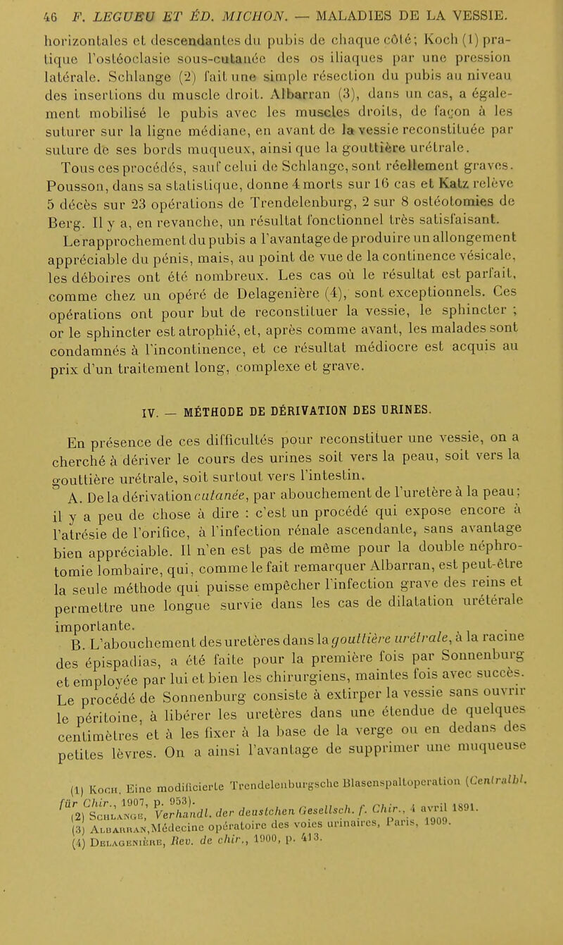 horizontales et descendantes du pubis de chaque côté; Koch{l) pra- tique Tostéoclasie sous-cutanée des os IHaques par une pression latérale. Schlange (i2) fait une simple résection du pubis au niveau des insertions du muscle droit. Albarran (3), dans un cas, a égale- ment mobilisé le pubis avec les muscles droits, de facjon à les suturer sur la ligne médiane, en avant de la vessie reconstituée par suture de ses bords muqueux, ainsi que la gouttière urétrale. Tous ces procédés, sauf celui de Schlange, sont réellement graves. Pousson, dans sa statistique, donne 4 morts sur 16 cas et Katz relève 5 décès sur 23 opérations de Trendelenburg, 2 sur 8 ostéotomies de Berg. Il y a, en revanche, un résultat fonctionnel très satisfaisant. Le rapprochement du pubis a l'avantage de produire un allongement appréciable du pénis, mais, au point de vue de la continence vésicale, les déboires ont été nombreux. Les cas où le résultat est parfait, comme chez un opéré de Delagenière (4), sont exceptionnels. Ces opérations ont pour but de reconstituer la vessie, le sphincter ; or le sphincter est atrophié, et, après comme avant, les malades sont condamnés à l'incontinence, et ce résultat médiocre est acquis au prix d'un traitement long, complexe et grave. IV. — MÉTHODE DE DÉRIVATION DES URINES. En présence de ces difficultés pour reconstituer une vessie, on a cherché à dériver le cours des urines soit vers la peau, soit vers la gouttière urétrale, soit surtout vers l'intestin. A. De la dérivation cu/a«ee, par abouchement de l'uretère à la peau ; il y a peu de chose à dire : c'est un procédé qui expose encore à l'atrésie de rorifice, à l'infection rénale ascendante, sans avantage bien appréciable. Il n'en est pas de même pour la double néphro- tomie lombaire, qui, comme le fait remarquer Albarran, est peut-être la seule méthode qui puisse empêcher l'infection grave des rems et permettre une longue survie dans les cas de dilatation urétérale importante. B L'abouchement des uretères dans la ôfoaf^ié/'e urétrale, à la racine des épispadias, a été faite pour la première fois par Sonnenburg et employée par lui et bien les chirurgiens, maintes fois avec succès. Le procédé de Sonnenburg consiste à extirper la vessie sans ouvrir le péritoine, à libérer les uretères dans une étendue de quelques centimètres et à les fixer ù la base de la verge ou en dedans des petites lèvres. On a ainsi l'avantage de supprimer une muqueuse (1) Koo... Eine modilicierle TrcndelenburgHchc Blascnspallopcration (Cenlralbl. ^^^h;:^:: ^rS;^. ae.sUkan GesellscU. f. C,p ^ avjU 1891. 3) ALBAunAN,Mcdecine opératoire des voies urina.rcs, Par.., 1909. (4) Delagenière, Rev. de chir., 1900, p. 413.
