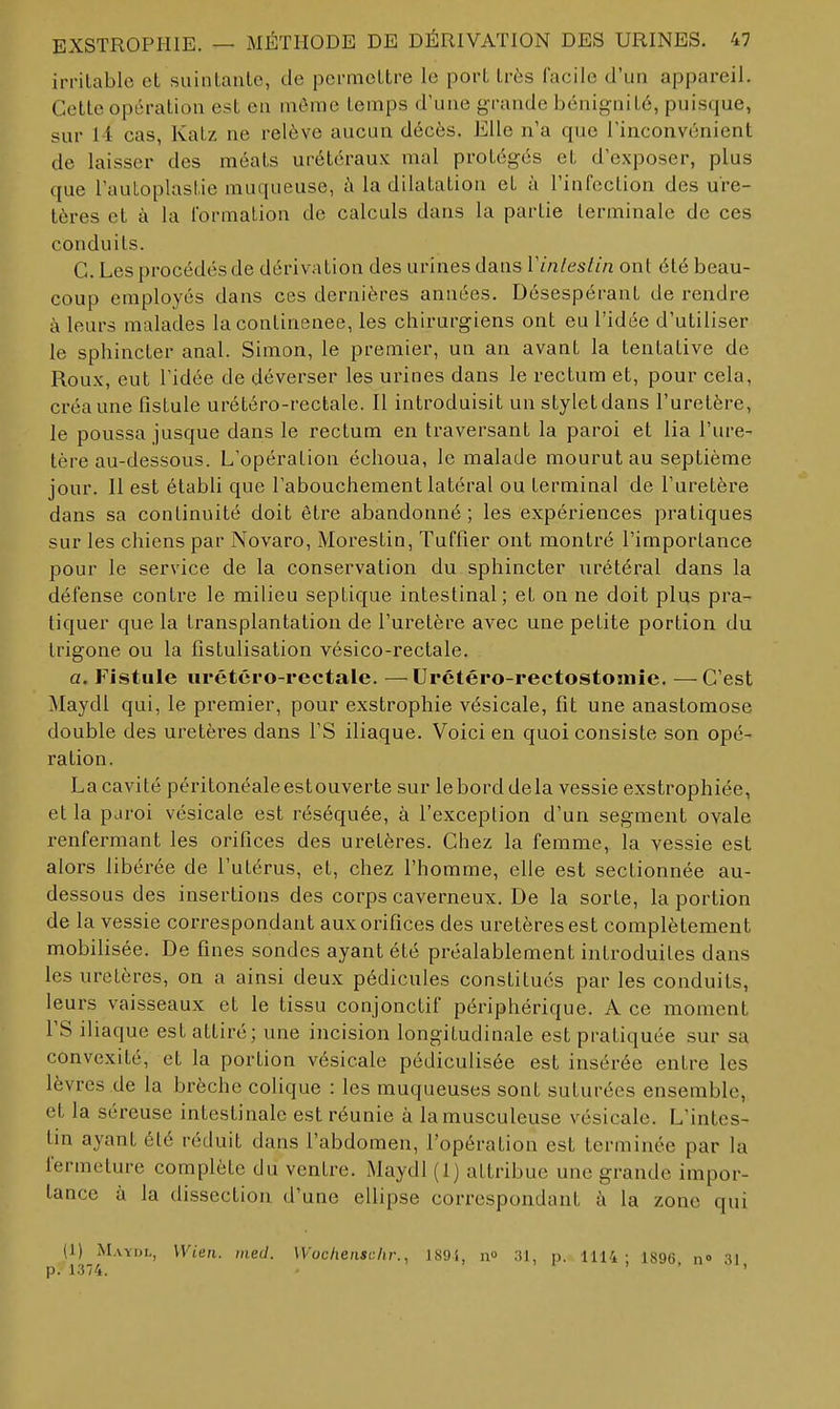 irritable et suintante, de permettre le port très facile d'un appareil. Cette opération est en môme temps d'une grande bénignité, puisque, sur 11 cas, Katz ne relève aucun décès. Elle n'a que l'inconvénient de laisser des méats urétéraux; mal protégés et d'exposer, plus que l'auloplastie muqueuse, à la dilatation et à l'infection des ure- tères et à la formation de calculs dans la partie terminale de ces conduits. C. Les procédés de dérivation des urines dans Vinleslin ont été beau- coup employés dans ces dernières années. Désespérant de rendre à leurs malades la continence, les chirurgiens ont eu l'idée d'utiliser le sphincter anal. Simon, le premier, un an avant la tentative de Roux, eut l'idée de déverser les urines dans le rectum et, pour cela, créa une fistule urétéro-rectale. Il introduisit un stylet dans l'uretère, le poussa jusque dans le rectum en traversant la paroi et lia l'ure- tère au-dessous. L'opération échoua, le malade mourut au septième jour. Il est établi que l'abouchement latéral ou terminal de l'uretère dans sa continuité doit être abandonné; les expériences pratiques sur les chiens par Novaro, Morestin, Tuffier ont montré l'importance pour le service de la conservation du sphincter urétéral dans la défense contre le milieu septique intestinal; et on ne doit plus pra- tiquer que la transplantation de l'uretère avec une petite portion du Lrigone ou la fistulisation vésico-rectale. a. Fistule urétéro-rectale. —Urétéro-rectostoniie. —C'est Maydl qui, le premier, pour exstrophie vésicale, fit une anastomose double des uretères dans l'S iliaque. Voici en quoi consiste son opé- ration. La cavité péritonéaleestouverte sur le bord delà vessie exstrophiée, et la paroi vésicale est réséquée, à l'exception d'un segment ovale renfermant les orifices des uretères. Chez la femme, la vessie est alors libérée de l'utérus, et, chez l'homme, elle est sectionnée au- dessous des insertions des corps caverneux. De la sorte, la portion de la vessie correspondant aux orifices des uretères est complètement mobilisée. De fines sondes ayant été préalablement introduites dans les uretères, on a ainsi deux pédicules constitues par les conduits, leurs vaisseaux et le tissu conjonctif périphérique. A ce moment rS iliaque est attiré; une incision longitudinale est pratiquée sur sa convexité, et la portion vésicale pédiculisée est insérée entre les lèvres de la brèche colique : les muqueuses sont suturées ensemble, et la séreuse intestinale est réunie à lamusculeuse vésicale. L'intes- tin ayant été réduit dans l'abdomen, l'opération est terminée par la fermeture complète du ventre. Maydl (1) attribue une grande impor- tance à la dissection d'une ellipse correspondant à la zone qui (1) Maydl, Wieii. med. Woclieiischr., 189i, n 31, p. llli ; 1896 n» 31 p. 1374. • ' • !