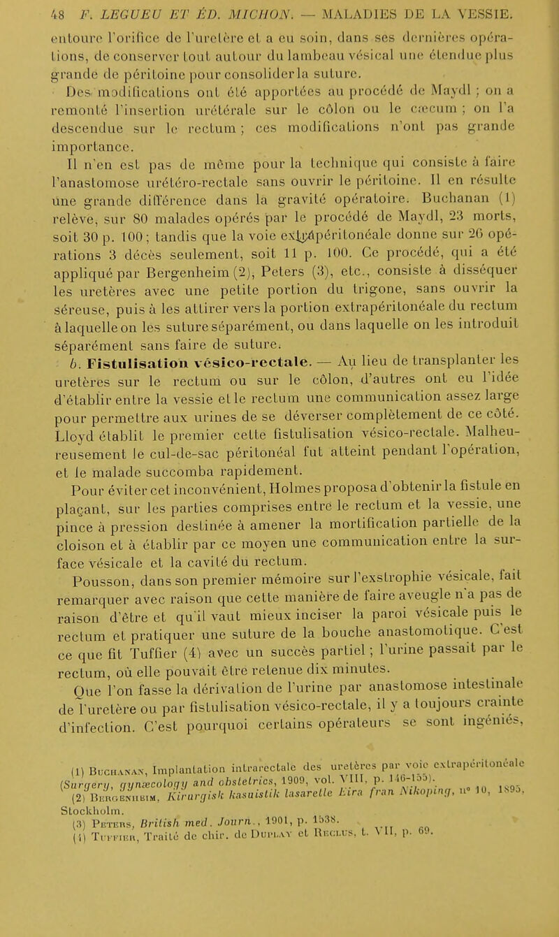 entoure rorifice de Turclère et a eu soin, dans ses dernières opéra- Lions, de conserver LouL autour du lambeau A'ésical uiu' étendue plus grande de péritoine j^our consolider la suture. Des madilications ont été apportées au procédé de Maydl ; on a remonté Tinsertion urétérale sur le côlon ou le ciecum ; on l'a descendue sur le rectum ; ces modifications n'ont pas grande importance. Il n'en est pas de môme pour la technique qui consiste à faire l'anastomose urétéro-rectale sans ouvrir le péritoine. Il en résulte une grande diiïérence dans la gravité opératoire. Buchanan (1) relève, sur 80 malades opérés par le procédé de Maydl, 23 morts, soit 30 p. 100; tandis que la voie exli;iipéritonéale donne sur 2G opé- rations 3 décès seulement, soit 11 p. 100. Ce procédé, qui a été appliqué par Bergenheim (2), Peters (3), etc., consiste à disséquer les uretères avec une petite portion du trigone, sans ouvrir la séreuse, puis à les attirer vers la portion extrapéritonéale du rectum à laquelle on les suture séparément, ou dans laquelle on les introduit séparément sans faire de suture. 6. Fistulisation vésico-i-ectale. — Au lieu de transplanter les uretères sur le rectum ou sur le côlon, d'autres ont eu l'idée d'établir entre la vessie et le rectum une communication assez large pour permettre aux urines de se déverser complètement de ce côté. Lloyd établit le premier cette fistulisation vésico-rectale. Malheu- reusement le cul-de-sac péritonéal fut atteint pendant l'opération, et le malade succomba rapidement. Pour éviter cet inconvénient, Holmes proposa d'obtenir la fistule en plaçant, sur les parties comprises entre le rectum et la vessie, une pince à pression destinée à amener la mortification partielle de la cloison et à établir par ce moyen une communication entre la sur- face vésicale et la cavité du rectum. Pousson, dans son premier mémoire sur l'exstrophie vésicale, fait remarquer avec raison que cette manière de faire aveugle na pas de raison d'être et qu'il vaut mieux inciser la paroi vésicale puis le rectum et pratiquer une suture de la bouche anastomotique. C'est ce que fit Tuffier (4) aVec un succès partiel ; l'urine passait par le rectum, où elle pouvait être retenue dix minutes. Oue l'on fasse la dérivation de l'urine par anastomose intestinale deTuretère ou par fistulisation vésico-rectale, il y a toujours crainte d'infection. C'est pourquoi certains opérateurs se sont ingéniés, (1) BucH.vNAN, Impianlation ialrai-ectalc des uretères par voie cxlrapériloncalc iSarcjert], qyn^coloqy and ahslelrics, 1909, vol. VIII. p. l^e-l^^)-. (2) B.r;aEN...tM, Kirargisk Icasuislik lasareUc lura fnm i\iko,nng, W 10, Mo. Stockholm. (.-)) PiîTERs, Brilish med. Joiirn., 1901, p. Ib38. (1) T. i K.F.», Traité de chir. de Dui-uay el Recu:s. t. ^ II, p. 69.