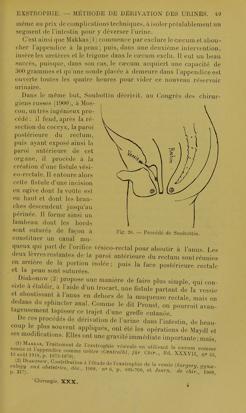 môme au prix de complications techniques, à isoler préalablement un segment de l'intestin pour y déverser l'urine. C'est ainsi que Makkas (1) commence par exclure le Ciccum et abou- cher l'appendice à la peau; puis, dans une deuxième intervention, insère les uretères et le trigone dans le cœcum exclu. 11 eut un beau succès, puisque, dans son cas, le cœcum acquiert une capacité de 300 grammes et qu'une sonde placée à demeure dans l'appendice est ouverte toutes les quatre heures pour vider ce nouveau réservoir urinaire. Dans le même but, Soubollin décrivit, au Congrès des chirui-- giens russes (1900), à Mos- cou, un très ingénieux pro- cédé : il fend, après la ré- section du coccyx, la paroi postérieure du rectum, puis ayant exposé ainsi la paroi antérieure de cet organe, il procède à la création d'une fistule vési- co-rectale. Il entoure alors cette fistule d'une incision en ogive dont la voûte est en haut et dont les bran- ches descendent jusqu'au périnée. Il forme ainsi un lambeau dont les bords sont suturés de façon à constituer un canal mu- queux qui part de l'orifice vésico-rectal pour aboutir à l'anus Le^ deux lèvres restantes de la paroi antérieure du rectum sontréunies en arrière de la portion isolée ; puis la face postérieure rectale . et la peau sont suturées. Diakonow (2) propose une manière de faire plus simple, qui con- siste a etabhr, à l'aide d'un trocart, une fistule partant de la vessie et aboutissant à l'anus en dehors de la muqueuse rectale, mais en dedans du sphincter anal. Comme le dit Proust, on pourrait avan- tageusement tapisser ce trajet d'une grefl'e cutanée. De ces procédés de dérivation de l'urine dans l'intestin, de beau- coup le plus souvent appliqués, ont été les opérations de Maydl et ses modifications. Elles ont une gravité immédiate importante ; mais, vcisic cTpm'nJn'^'''^ 1-exstrophie vésicale en utilisant le caecum comme .oS^'r;^i.S;s'clic T's'^ t^P' j, 2i7j. ' '  V- '''■'5-700, et Journ. de chir., 1909, Fig-. 20. — Procédé de Soubottin. 6, p. (595-700, et Journ. de c/ij r.. 'Chirurgie. XXX.