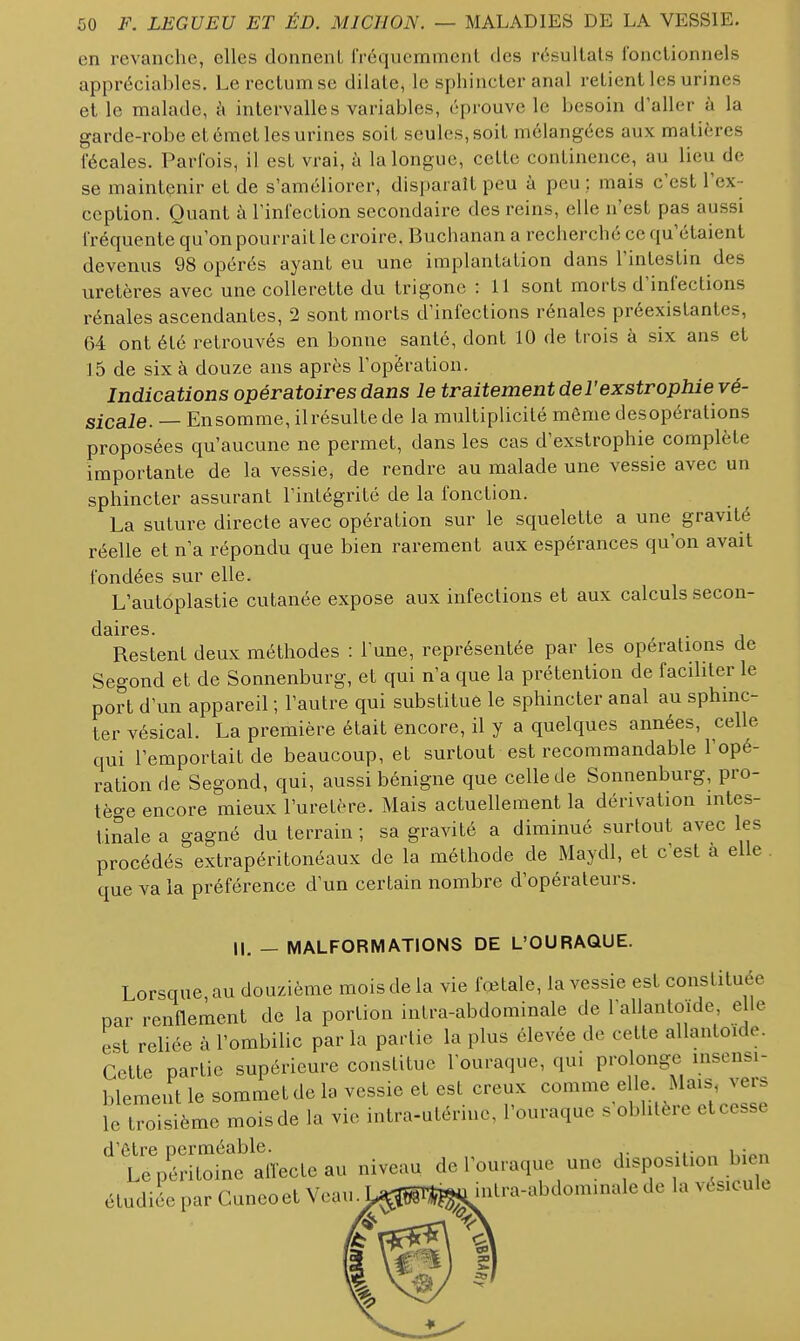 en revanche, elles donnent fréquemment des résultats fonctionnels appréciables. Le rectum se dilate, le sphincter anal relient les urines et le malade, i\ intervalles variables, éprouve le besoin d'aller à la garde-robe et émet les urines soiL seules, soit mélangées aux matières fécales. Parfois, il est vrai, à la longue, cette continence, au lieu de se maintenir et de s'améliorer, disparaît peu à peu ; mais c'est l'ex- ception. Quant à l'infection secondaire des reins, elle n'est pas aussi fréquente qu'on pourrait le croire. Buchanan a recherché ce qu'étaient devenus 98 opérés ayant eu une implantation dans l'intestin des uretères avec une collerette du trigone : 11 sont morts d'infections rénales ascendantes, 2 sont morts d'infections rénales préexistantes, 64 ont été retrouvés en bonne santé, dont 10 de trois à six ans et J5 de six à douze ans après l'opération. Indications opératoires dans le traitement del'exstrophie vé- sicale. — Ensomme, ilrésullede la multiplicité même desopérations proposées qu'aucune ne permet, dans les cas d'exstrophie complète importante de la vessie, de rendre au malade une vessie avec un sphincter assurant l'inlégrité de la fonction. La suture directe avec opération sur le squelette a une gravité réelle et n'a répondu que bien rarement aux espérances qu'on avait fondées sur elle. L'autoplastie cutanée expose aux infections et aux calculs secon- dâircs Restent deux méthodes : l une, représentée par les opérations de Segond et de Sonnenburg, et qui n'a que la prétention de faciliter le port d'un appareil ; l'autre qui substitue le sphincter anal au sphinc- ter vésical. La première était encore, il y a quelques années, celle qui l'emportait de beaucoup, et surtout est recomraandable l'opé- ration de Segond, qui, aussi bénigne que celle de Sonnenburg, pro- tège encore mieux l'uretère. Mais actuellement la dérivation intes- liSale a gagné du terrain; sa gravité a diminué surtout avec les procédés extrapéritonéaux de la méthode de Maydl, et c'est à elle que va la préférence d'un certain nombre d'opérateurs. IL — MALFORMATIONS DE L'OURAQUE. Lorsque, au douzième mois de la vie fœtale, la vessie est constituée par renflement de la portion intra-abdorainale de rallantoïde, elle est reliée à l'ombilic par la partie la plus élevée de cette allantoide. Celle partie supérieure constitue l'ouraque, qui prolonge msensi- blemeut le sommet de la vessie et est creux comme elle Mais xers leroisième mois de la vie intra-utérine, l'ouraque s'oblitère et cesse d'être perméable. , . Le péritoine alTecte au niveau de l'ouraque une disposition b en éludiL par Cuneoet Veau. L^pi^^J^nlra-abdominale de la vésicule
