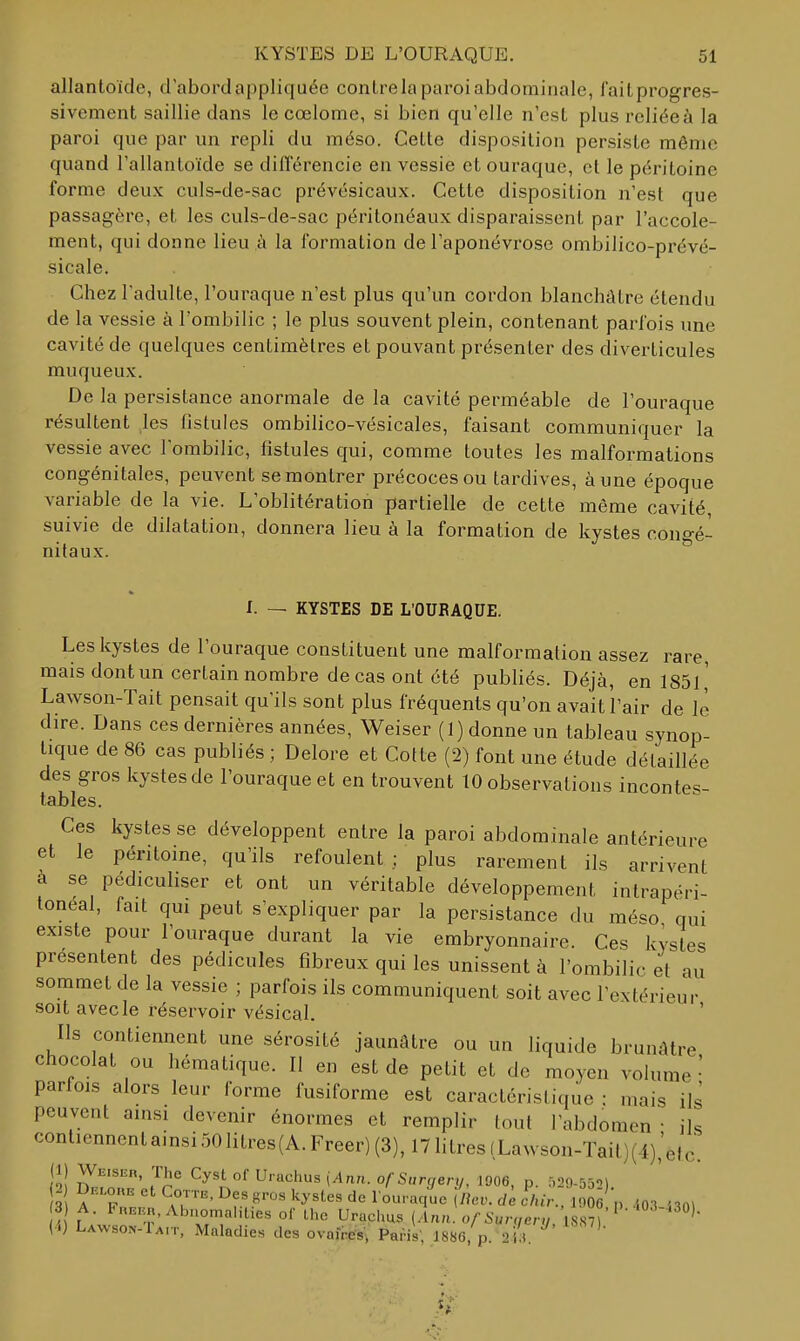 allantoïde, d'abord appliquée contrelaparoiabdominale, failprogres- sivement saillie dans le cœlome, si bien qu'elle n'est plus reliée à la paroi que par un repli du méso. Cette disposition persiste môme quand l'allantoïde se dilTérencie en vessie et ouraque, et le péritoine forme deux culs-de-sac prévésicaux. Cette disposition n'est que passagère, et les culs-de-sac péritonéaux disparaissent par l'accole- ment, qui donne lieu à la formation de l'aponévrose ombilico-prévé- sicale. Chez l'adulte, l'ouraque n'est plus qu'un cordon blanchâtre étendu de la vessie à l'ombilic ; le plus souvent plein, contenant parfois une cavité de quelques centimètres et pouvant présenter des diverticules muqueux. De la persistance anormale de la cavité perméable de l'ouraque résultent les fistules ombilico-vésicales, faisant communiquer la vessie avec l'ombilic, fistules qui, comme toutes les malformations congénitales, peuvent se montrer précoces ou tardives, à une époque variable de la vie. L'oblitération partielle de cette même cavité, suivie de dilatation, donnera lieu à la formation de kystes congé- nitaux. I. — KYSTES DE L'OURAQUE. Les kystes de l'ouraque constituent une malformation assez rare, mais dont un certain nombre de cas ont été publiés. Déjà, en 1851 ' Lawson-Tait pensait qu'ils sont plus fréquents qu'on avait l'air de le dire. Dans ces dernières années, Weiser (1) donne un tableau synop- tique de 86 cas publiés ; Delore et Cotte (2) font une étude détaillée des gros kystes de l'ouraque et en trouvent 10 observations incontes- tables. Ces kystes se développent entre la paroi abdominale antérieure et le péntome, qu'ils refoulent ; plus rarement ils arrivent a se pédicuhser et ont un véritable développement inlrapéri- toneal, fait qui peut s'expliquer par la persistance du méso qui existe pour l'ouraque durant la vie embryonnaire. Ces kystes présentent des pédicules fibreux qui les unissent à l'ombilic et au sommet de la vessie ; parfois ils communiquent soit avec l'extérieur soit avec le réservoir vésical. ' Ils contiennent une sérosité jaunâtre ou un liquide brunâtre chocolat ou hématique. Il en est de petit et de moyen volume ' parfois alors leur forme fusiforme est caractéristique : mais ils peuvent ainsi devenir énormes et remplir tout l'abdomen • ils contiennentainsi501itres(A.Freer)(3),171itres(Lavvson-Tait)(4),'etc. (Ij Weiser, The Cyst of Uruchus {Ann. ofSurgenj, 1006, p. -,29-55) 2 et Cotte. Des gro. kystes de l ouraque iliev. de ihir., mJ'n .m i301 3 A. FnEnn, Abnomalities of Ihe Urachus {Ann. of Surqarv 18871 '' (4) Lawson-Ta,t, Maladies des ovaires, Paris' 1886 p 'H^' ^^