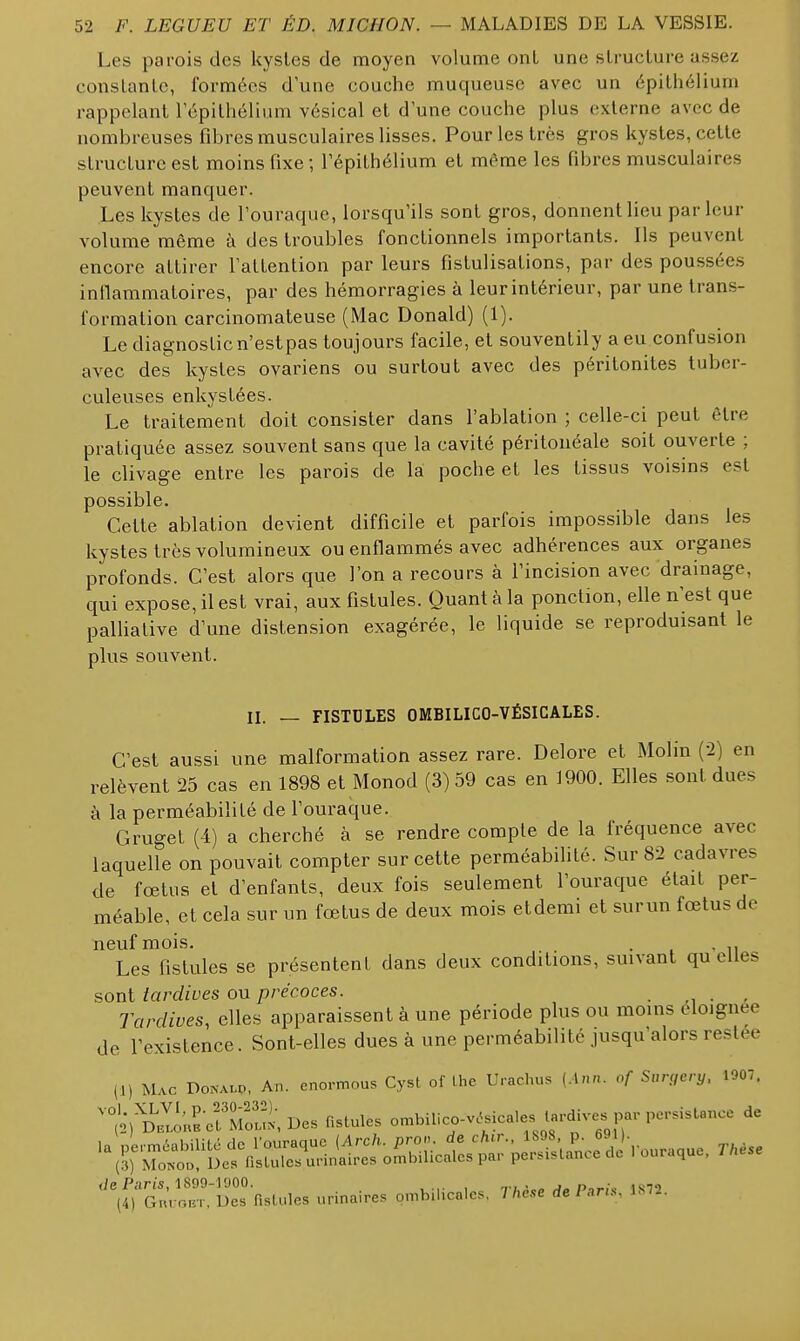 Les parois des kysles de moyen volume ont une slruciure assez constanlo, formées d'une couche muqueuse avec un épilhélium rappelant lepilhéliiim vésical et d'une couche plus externe avec de nombreuses fibres musculaires lisses. Pour les très gros kystes, cette structure est moins fixe; Tépithélium et même les fibres musculaires peuvent manquer. Les kystes de l'ouraque, lorsqu'ils sont gros, donnent lieu parleur volume même à des troubles fonctionnels importants. Ils peuvent encore attirer l'attention par leurs fistulisations, par des poussées intlammatoires, par des hémorragies à leur intérieur, par une trans- formation carcinomateuse (Mac Donald) (1). Le diagnostic n'est pas toujours facile, et souventily a eu confusion avec des kystes ovariens ou surtout avec des péritonites tuber- culeuses enkystées. Le traitement doit consister dans l'ablation ; celle-ci peut être pratiquée assez souvent sans que la cavité péritouéale soit ouverte ; le clivage entre les parois de la poche et les tissus voisins est possible. Cette ablation devient difficile et parfois impossible dans les kystes très volumineux ou enflammés avec adhérences aux organes profonds. C'est alors que l'on a recours à l'incision avec drainage, qui expose, il est vrai, aux fistules. Quant h la ponction, elle n'est que palliative d'une distension exagérée, le liquide se reproduisant le plus souvent. II. — FISTULES OMBILICO-VÉSICALES. C'est aussi une malformation assez rare. Delore et Molin (2) en relèvent 25 cas en 1898 et Monod (3) 59 cas en 1900. Elles sont dues à la perméabilité de fouraque. Gruget (4) a cherché à se rendre compte de la fréquence avec laquelle on pouvait compter sur cette perméabilité. Sur 82 cadavres de fœtus et d'enfants, deux fois seulement l'ouraque était per- méable, et cela sur un fœtus de deux mois et demi et sur un fœtus de neuf mois. . . , Les fistules se présentent dans deux conditions, suivant quelles sont tardives ou précoces. m ■ / Tardives, elles apparaissent à une période plus ou mouis éloignée de l'existence. Sont-elles dues à une perméabilité jusqu'alors restée (1) Mac Donalp, An. enormous Cyst of the Urachus {Aun. of Sur<,ery. 1907. ombilico-veycale. tardives par persistance de </e Pans, 1899-1900. ThA.a ,1^ P-,r,\ 1872 (4) Gni oET. Des fistules urinaires ombilicales. Thèse de Pans, 1872.