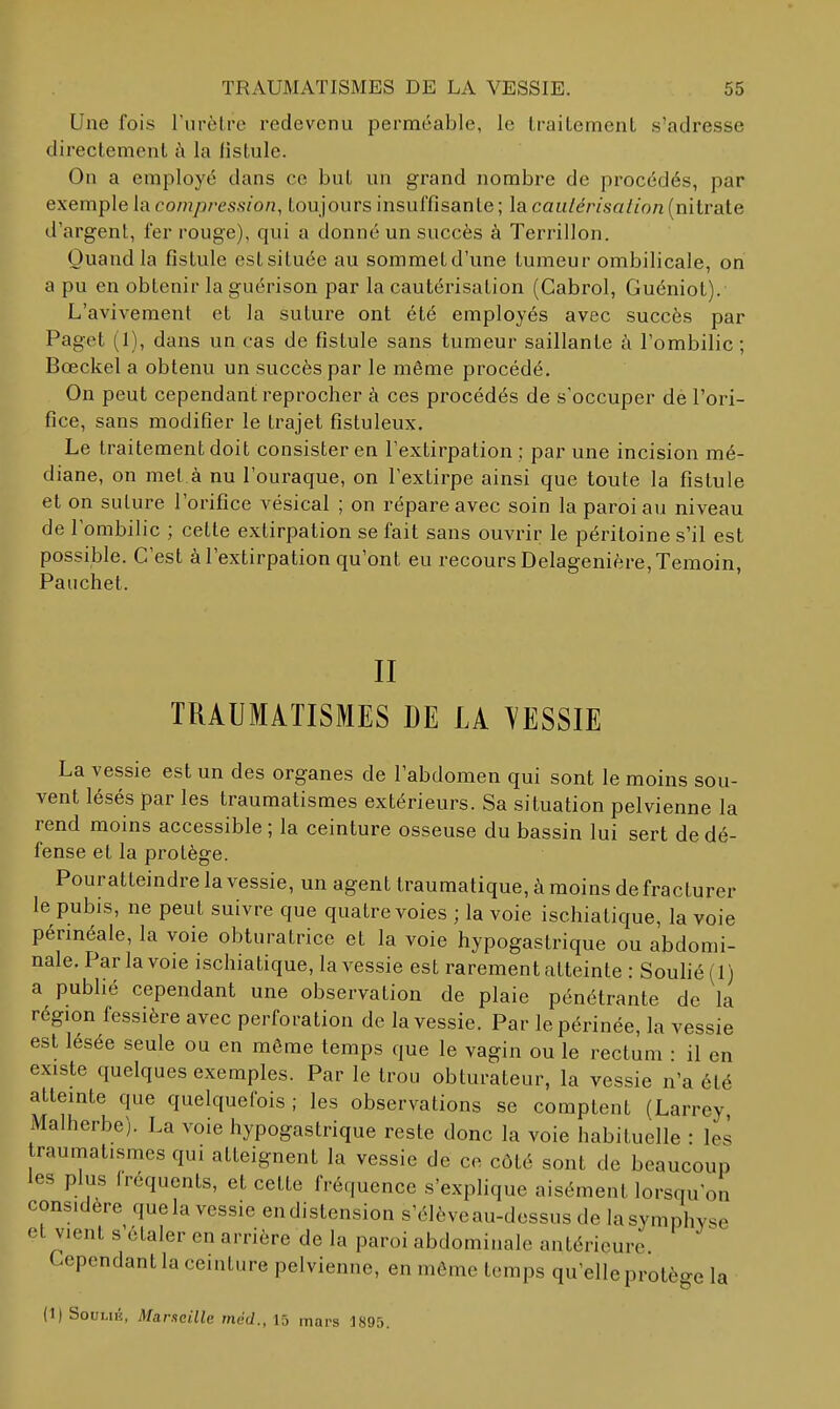Une fois rurèlre redevenu perméable, le Iraitemenl s'adresse directement à la fistule. On a employé dans ce but un grand nombre de procédés, par exemple la compression, toujours insuffisante ; la caiilérisaiion (nitrate d'argent, fer rouge), qui a donné un succès à Terrillon. Quand la fistule estsituée au sommetd'une tumeur ombilicale, on a pu en obtenir la guérison par la cautérisation (Cabrol, Guéniot). L'avivement et la suture ont été employés avec succès par Paget (1), dans un cas de fistule sans tumeur saillante à l'ombilic; Bœckel a obtenu un succès par le même procédé. On peut cependant reprocher à ces procédés de s'occuper dé l'ori- fice, sans modifier le trajet fistuleux. Le traitement doit consister en l'extirpation ; par une incision mé- diane, on met à nu l'ouraque, on l'extirpe ainsi que toute la fistule et on suture l'orifice vésical ; on répare avec soin la paroi au niveau de l'ombilic ; cette extirpation se fait sans ouvrir le péritoine s'il est possible. C'est à l'extirpation qu'ont eu recours Delagenière, Témoin, Pauchet. II TRAUMATISMES DE LA YESSIE La vessie est un des organes de l'abdomen qui sont le moins sou- vent lésés par les traumatismes extérieurs. Sa situation pelvienne la rend moins accessible ; la ceinture osseuse du bassin lui sert de dé- fense et la protège. Pouratteindre la vessie, un agent trauraatique,àmoins de fracturer le pubis, ne peut suivre que quatre voies ; la voie ischiatique, la voie pérméale, la voie obturatrice et la voie hypogastrique ou abdomi- nale. Par la voie ischiatique, la vessie est rarement atteinte : Souhé (1) a publié cependant une observation de plaie pénétrante de la région fessière avec perforation de la vessie. Par le périnée, la vessie est lésée seule ou en même temps que le vagin ou le rectum • il en existe quelques exemples. Par le trou obturateur, la vessie n'a été atteinte que quelquefois ; les observations se comptent (Larrey Malherbe). La voie hypogastrique reste donc la voie habituelle : les raumatisraes qui atteignent la vessie de ce côté sont de beaucoup les plus fréquents, et cette fréquence s'explique aisément lorsqu'on considère quela vessie en distension s'élèveau-dessus de lasymphyse et vient s'étaler en arrière de la paroi abdominale antérieure Cependant la ceinture pelvienne, en môme temps qu'elle protège la (1) SouLiÉ, Marseille méd., 15 mars 1895.