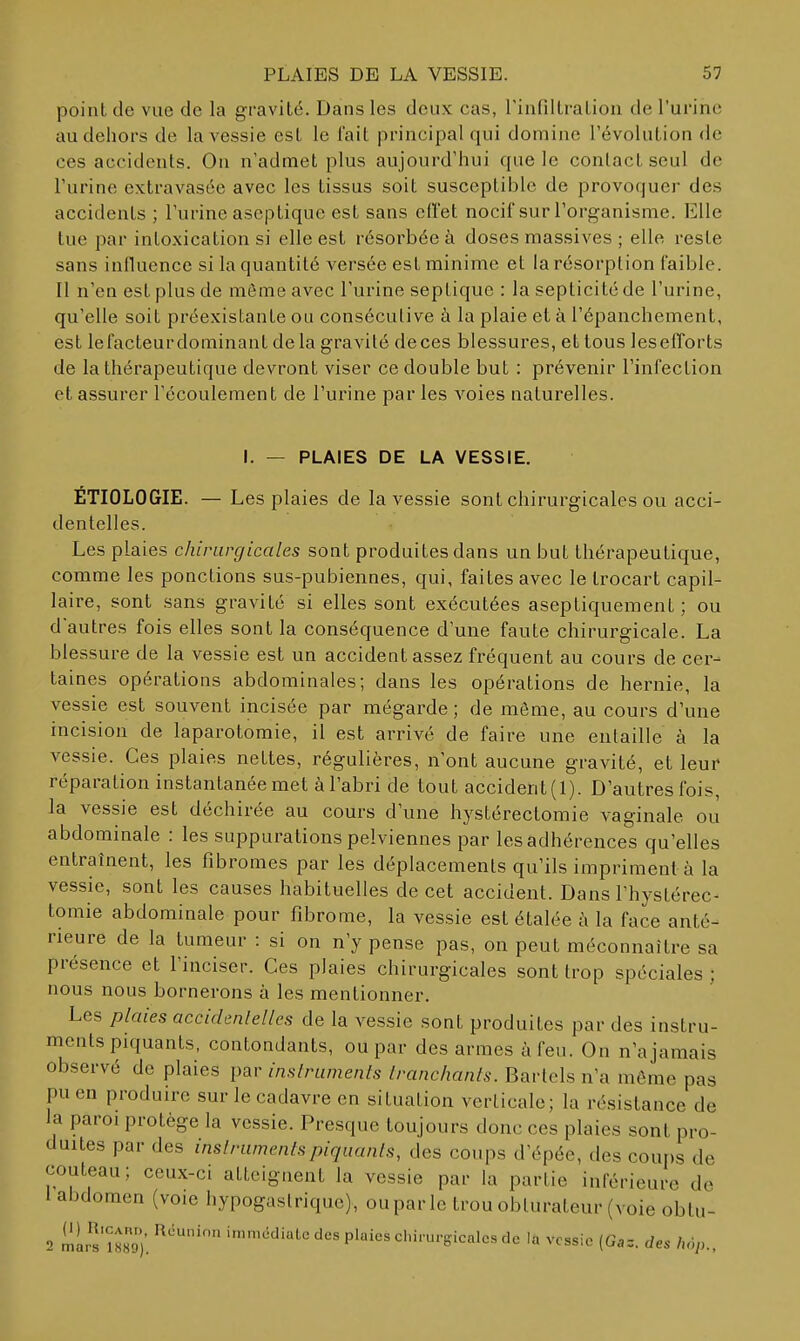 point de vue de la gravité. Dans les deux cas, rinfiltraLion de l'ui'ine au dehors de la vessie est le l'ait principal qui domine l'évolution de ces accidents. On n'admet plus aujourd'hui cpie le contact seul de l'urine extravasée avec les tissus soit susceptible de provoquer des accidents ; l'urine aseptique est sans eiï'et nocif sur l'organisme. Elle tue par intoxication si elle est résorbée à doses massives ; elle reste sans influence si la quantité versée est minime et la résorption faible. Il n'en est plus de même avec l'urine septiquc : la septicité de l'urine, qu'elle soit préexistante ou consécutive à la plaie et à l'épanchement, est lefacteurdominant de la gravité deces blessures, et tous lesefTorts de la thérapeutique devront viser ce double but : prévenir l'infection et assurer l'écoulement de l'urine par les voies naturelles. PLAIES DE LA VESSIE, ÉTIOLOGIE. — Les plaies de la vessie sont chirurgicales ou acci- dentelles. Les plaies chirurgicales sont produites dans un but thérapeutique, comme les ponctions sus-pubiennes, qui, faites avec le trocart capil- laire, sont sans gravité si elles sont exécutées aseptiquement ; ou dautres fois elles sont la conséquence d'une faute chirurgicale. La blessure de la vessie est un accident assez fréquent au cours de cer- taines opérations abdominales; dans les opérations de hernie, la vessie est souvent incisée par mégarde ; de même, au cours d'une incision de laparotomie, il est arrivé de faire une entaille à la vessie. Ces plaies nettes, régulières, n'ont aucune gravité, et leur réparation instantanée met à l'abri de tout accident (1). D'autres fois, la vessie est déchirée au cours d'une hystérectomie vaginale ou abdominale : les suppurations pelviennes par les adhérences qu'elles entraînent, les fibromes par les déplacements qu'ils impriment à la vessie, sont les causes habituelles de cet accident. Dans l'hystérec- tomie abdominale pour fibrome, la vessie est étalée à la face anté- rieure de la tumeur : si on n'y pense pas, on peut méconnaître sa présence et l'inciser. Ces plaies chirurgicales sont trop spéciales ; nous nous bornerons à les mentionner. Les plaies accidenlelles de la vessie sont produites par des instru- ments piquants, contondants, ou par des armes à feu. On n'ajaraais observé de plaies par inslruments Iranchanls. Bartels n'a même pas pu en produire sur le cadavre en situation verticale; la résistance de la paroi protège la vessie. Presque toujours donc ces plaies sont pro- duites par des inslruments piquants, des coups d'épée, des coups de couteau; ceux-ci atteignent la vessie par la partie inférieure de 1 abdomen (voie hypogaslrique), ouparle trou obturateur (voie obtu- 2 mir^'mo). '^^'^'•'te des plaies chirurgicales de la vessie (Gaz. des hop..