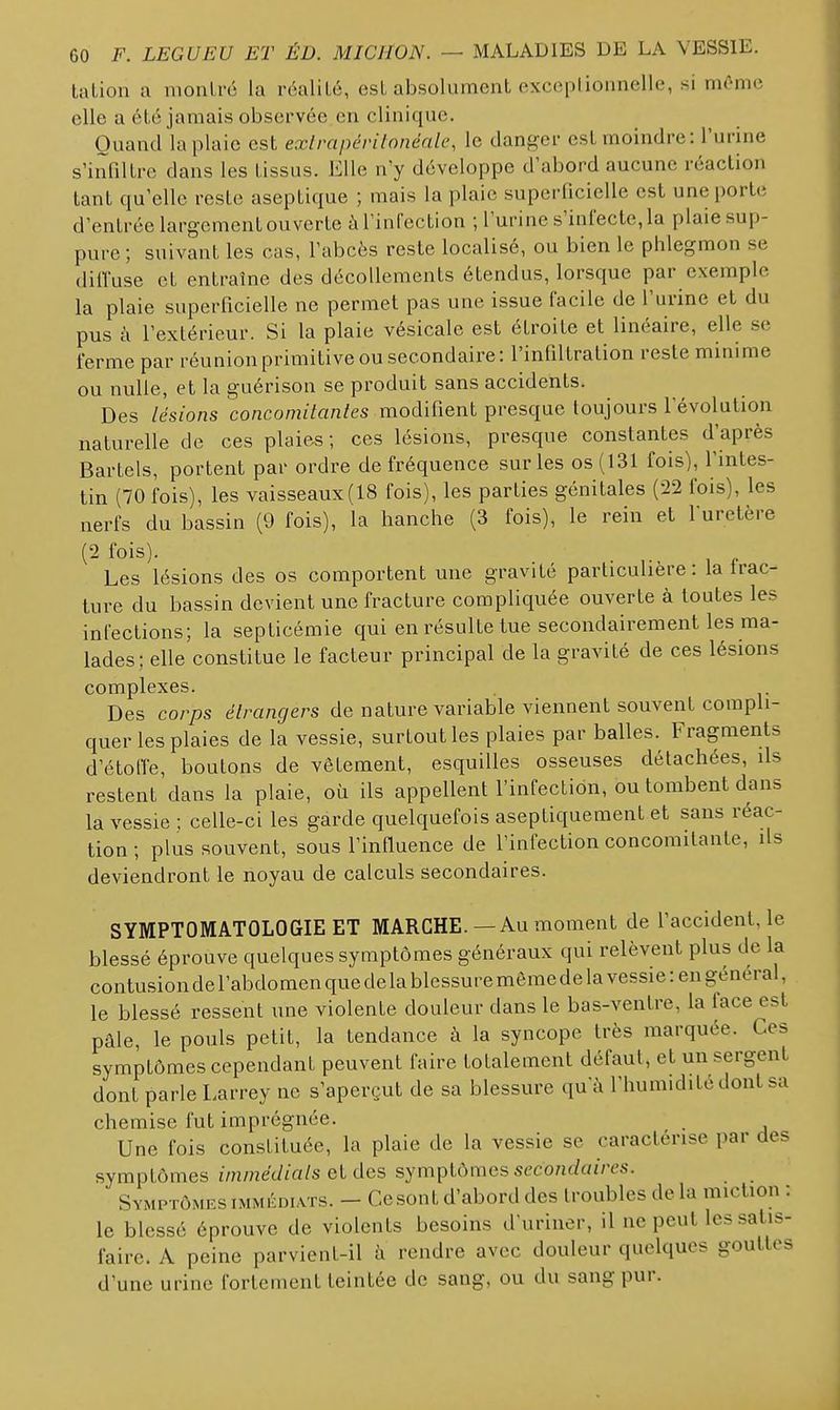 talion a moiiLré la réalité, est absolument exceplionnelle, si môme elle a été jamais observée en clinique. Quand la plaie est exlrapérilonénlc, le danger est moindre : l'urine s'infiltre dans les tissus. Elle n'y développe d'abord aucune réaction tant qu'elle reste aseptique ; mais la plaie superficielle est une porte d'entrée largement ou verte à l'infection ; l'urine s'infecte, la plaie sup- pure ; suivant les cas, l'abcès reste localisé, ou bien le phlegmon se diffuse et entraîne des décollements étendus, lorsque par exemple la plaie superficielle ne permet pas une issue facile de l'urine et du pus à l'extérieur. Si la plaie vésicale est étroite et linéaire, elle se ferme par réunion primitive ou secondaire: l'infiltration reste minime ou nulle, et la guérison se produit sans accidents. Des lésions concomitantes modifient presque toujours l'évolution naturelle de ces plaies; ces lésions, presque constantes d'après Bartels, portent par ordre de fréquence sur les os (131 fois), l'intes- tin (70 fois), les vaisseaux(18 fois), les parties génitales (22 fois), les nerfs du bassin (9 fois), la hanche (3 fois), le rein et l'uretère (2 fois). Les lésions des os comportent une gravité particulière: la frac- ture du bassin devient une fracture compliquée ouverte à toutes les infections; la septicémie qui en résulte tue secondairement les ma- lades; elle constitue le facteur principal de la gravité de ces lésions complexes. Des corps étrangers de nature variable viennent souvent compli- quer les plaies de la vessie, surtout les plaies par balles. Fragments d'étoffe, boutons de vêlement, esquilles osseuses détachées, ils restent dans la plaie, où ils appellent l'infection, ou tombent dans la vessie ; celle-ci les garde quelquefois aseptiquemenl et sans réac- tion ; plus souvent, sous l'influence de l'infection concomitante, ils deviendront le noyau de calculs secondaires. SYMPTOMATOLOGIE ET MARCHE.— Au moment de l'accident, le blessé éprouve quelques symptômes généraux qui relèvent plus de la contusion de l'abdomen que de la blessure même de la vessie : en général, le blessé ressent une violente douleur dans le bas-ventre, la face est pâle, le pouls petit, la tendance à la syncope très marquée. Ces symptômes cependant peuvent faire totalement défaut, et un sergent dont parle Larrey ne s'aperçut de sa blessure qu'à l'humidité dont sa chemise fut imprégnée. Une fois constituée, la plaie de la vessie se caractérise par des symptômes immédiats et des symptômes .<?c'co/if/«i>cs. Symptômes immédiats. - Ce sont d'abord des troubles de la miction : le blessé éprouve de violents besoins d'uriner, il ne peut les satis- faire. A peine parvient-il à rendre avec douleur quelques gouttes d'une urine fortement teintée do sang, ou du sang pur.