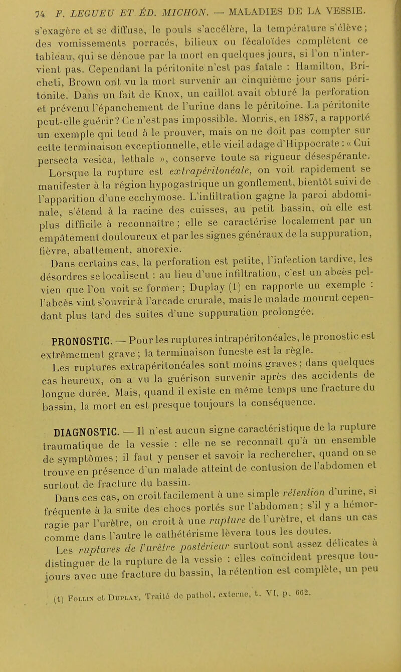 s'exagère et se diffuse, le pouls s'accélère, la lempéralure s'élève; des vomissements porracés, bilieux ou fécaloïdes coniplèlenl ce tableau^ qui se dénoue par la mort en quelques jours, si l'on n'inter- vient pas. Cependant la péritonite n'est pas fatale : Hamilton, Bri- cheti, Brown ont vu la mort survenir au cinquième jour sans péri- tonite. Dans un fait de Knox, un caillot avait obturé la perforation et prévenu l'épanchement de l'urine dans le péritoine. La péritonite peut-elle guérir? Ce n'est pas impossible. Morris, en 18S7, a rapporté un exemple qui tend à le prouver, mais on ne doit pas compter sur cette terminaison exceptionnelle, et le vieil adage d'Ilippocrale : « Cui persecta vesica, lethale «, conserve toute sa rigueur désespérante. Lorsque la rupture est exlrapérilonéale, on voit rapidement se manifester à la région hypogastrique un gonllement, bientôt suivi de l'apparition d'une ecchymose. L'inliltration gagne la paroi abdomi- nale, s'étend à la racine des cuisses, au petit bassin, où elle est plus' difficile à reconnaître ; elle se caractérise localement par un empâtement douloureux et par les signes généraux de la suppuration, fièvre, abattement, anorexie. Dans certains cas, la perforation est petite, l'infection tardive, les désordres se localisent : au lieu d'une infiltration, c'est un abcès pel- vien que l'on voit se former ; Duplay (1) en rapporte un exemple : l'abcès vint s'ouvrir à l'arcade crurale, mais le malade mourut cepen- dant plus tard des suites d'une suppuration prolongée. PRONOSTIC. — Pour les ruptures intrapéritonéales, le pronostic est extrêmement grave ; la terminaison funeste est la règle. Les ruptures extrapéritonéales sont moins graves; dans quelques cas heureux, on a vu la guérison survenir après des accidents de longue durée. Mais, quand il existe en même temps une fracture du bassin, la mort en est presque toujours la conséquence. DIAGNOSTIC. — Il n'est aucun signe caractéristique de la rupture traumatique de la vessie : elle ne se reconnaît qu'à un ensemble de symptômes: il faut y penser et savoir la rechercher, quand on se trouve en présence d'un malade atteint de contusion de l'abdomen et surtout de fracture du bassin. Dans ces cas, on croit facilement à une simple rélenlion d urine, si fréquente à la suite des chocs portés sur l'abdomen; s'il y a hémor- ragie par l'urètre, on croit à une rupture de l'urètre, et dans un cas comme dans l'autre le calhétérisme lèvera tous les doutes Les ruptures de Vurètre postérieur surtout sont assez délicates a distinguer de la rupture de la vessie : elles coïncident presque tou- jours avec une fracture du bassin, la rétention est complète, un peu (1) Fou,.N cLDuPLAV, TraiLc de palhol. exlcmc, l. VI, p. 662.