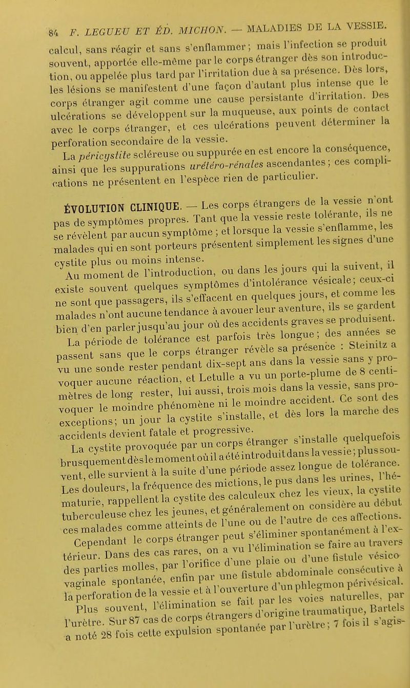 calcul, sans réagir et sans s'entlammer ; mais Tinfeclion se produit souvent, apportée elle-même par le corps étranger dès son in roduc- tion, ou appelée plus tard par l'irritation due à sa présence. Dès lors, les lésions se manifestent d'une façon d'autant plus mtense que le corps étranger agit comme une cause persistante d irritation. Des ulcérations se développent sur la muqueuse, aux «/^J/^^^^ avec le corps étranger, et ces ulcérations peuvent déterminer la perforation secondaire de la vessie. eA.,„^nr.p ^ La péricystite scléreuse ou suppurée en est encore a conséquence, ainsi que les suppurations ure7e>o-rena/es ascendantes ; ces compli- cations ne présentent en l'espèce rien de particulier. ÉVOLUTION CLINIQUE. - Les corps étrangers de la vessie n^ont pas de symptômes propres. Tant que la vessie reste lo «ranle^ils ne se révèlent par aucin symptôme ; et lorsque la vessie s'enflamme les malades qui'en sont porteurs présentent simplement les signes d une ^i^rr itioSon, ou dans les Jours qui la suivent, il exfsrsouvent quelques symptômes ^'^^^^0^^--^;/;-^^^^^^^^^^^^^^ ne sont que passagers, ils s'effacent en quelques jours, et comme les ma ades n on't aucine tendance à avouer leur aventure, ils se gardent Les douleurs, la fréquence des miction , ^ PUS jans les u^^ maturie, rappellent la cystite des caicuieu sidère au début tuberculeuse chez les ^'/^K^^f '..-e ces affccLions. ees.aladesco..e—^^^^^ Cependant le corps eiiano^i F ,,-„,:„„,;on se faire au travers térieur. Dans des cas rares, on a vu 1 ^^^^^^^ des parties molles, par l'orifice ^ P f^j^minale consécutive à vaginale spontanée, -J^^^l^Vou e ^r^^^^^^^ la perforation de la vess e et a 1 ertur i « ^^^turelles, par ^lus souvent, --f.^.^^l^^^^^gL traumatique, Bart^^ rurèlre. Sur 87 cas de corps et. ^^^^^^^^ .^^^^ , fois il s'agis- a noté 28 fois cette expulsion spontanée par l ui e