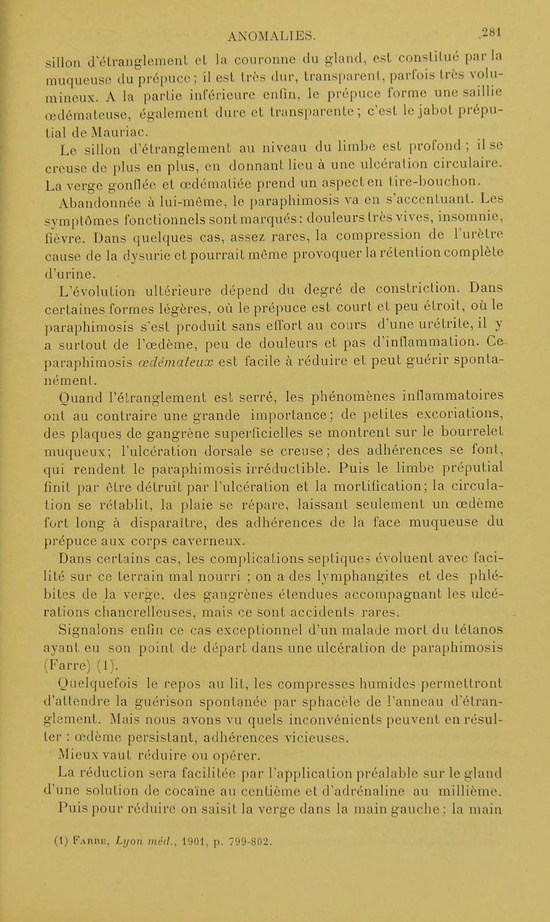 sillon d clrauglemenL cl la couronne du gland, est conslilué par la muqueuse du prépuce; il est très dur, transparent, parfois très volu- mineux. A la partie inférieure enfin, le prépuce forme une saillie (cdémateusc, également dure et transparente; c'est le jabot prépu- tial de Mauriac. Le sillon d'étranglement au niveau du limbe est profond ; il se creuse de plus en plus, en donnant lieu à une ulcération circulaire. La verge gonflée et œdéinaliée prend un aspecten tire-bouchon. Abandonnée à lui-même, le |)araphimosis va en s'accentuant. Les symptômes fonctionnels sontmarqués: douleurs très vives, insomnie, fièvre. Dans quelques cas, assez rares, la compression de l'urètre cause de la dysurie et pourrait même provoquer la rétention complète d'urine. L'évolution ultérieure dépend du degré de constriclion. Dans certaines formes légères, où le prépuce est court et peu étroit, où le paraphimosis s'est produit sans effort au cours d'une urétrite, il y a surtout de l'œdème, peu de douleurs et pas d'inflammation. Ce paraphimosis œdémateux est facile à réduire et peut guérir sponta- nément. Quand l'étranglement est serré, les phénomènes inflammatoires ont au contraire une grande importance; de petites excoriations, des plaques de gangrène superficielles se montrent sur le bourrelet muqueux; l'ulcération dorsale se creuse; des adhérences se font, qui rendent le paraphimosis irréductible. Puis le limbe préputial finit par être détruit par l'ulcération et la mortification; la circula- tion se rétablit, la plaie se répare, laissant seulement un oedème fort long à disparaître, des adhérences de la face muqueuse du prépuce aux corps caverneux. Dans certains cas, les complications septiques évoluent avec faci- lité sur ce terrain mal nourri ; on a des lymphangites et des phlé- bites de la verge, des gangrènes étendues accompagnant les ulcé- rations chancrelleuses, mais ce sont accidents rares. Signalons enfin ce cas exceptionnel d'un malade mort du tétanos ayant eu son point de départ dans une ulcération de paraphimosis (Farre) (1). Quelquefois le repos au lit, les compresses humides permettront d'attendre la guérison spontanée par sphacèle de l'anneau d'étran- glement. Mais nous avons vu quels inconvénients peuvent en résul- ter : œdème persistant, adhérences vicieuses. Mieux vaut réduire ou opérer. La réduction sera facilitée par l'application préalable sur le gland d'une solution de cocaïne au centième et d'adrénaline au millième. Puis pour réduire on saisit la verge dans la main gauche; la main (1) FAniiiî, Lijon méd., 1901, p. 799-802.