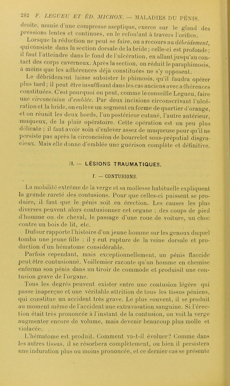 droite, munie d'une compresse asoplique, exerce sur le gland des pressions lentes et continues, en le refoulant à travers iorilice. Lorsque la réduction ne peut se faire, on arccoursau(/t^6/7'(/ewje/i^ qui consiste dans la section dorsale de la bride ; celle-ci est profonde; il faut lattcindre dans le fond de l'ulcération, en allant jusqu'au con- , tact des corps caverneux. Après la section, on réduit le paraphimosis, à moins que les adhérences déjà constituées ne s'y opposent. Le débridem3nt laisse subsister le phimosis, qu'il faudra opérer plus tard; il peut être insuffisant dans les cas anciens avec adhérences constituées. C'est pourquoi on peut, comme leconseille Legueu, faire une circoncision cVemblée. Par deux incisions circonscrivant l'ulcé- ration et la bride, on enlève un segment en forme de quartier d'orange, et on réunit les deux bords, l'un postérieur cutané, l'autre antérieur, muqueux, de la plaie opératoire. Cette opération est un peu plus délicate ; il faut avoir soin d'enlever assez de muqueuse pour qu'il ne persiste pas après la circoncision de bourrelet sous-préputial disgra- cieux. Mais elle donne d'emblée une guérison complète et définitive. II.— LÉSIONS TRAUMATIQUES. I. — CONTUSIONS. La mobilité extrême de la verge et sa mollesse habituelle expliquent la grande rareté des contusions. Pour que celles-ci puissent se pro- duire, il faut que le pénis soit en érection. Les causes les plus diverses peuvent alors contusionner cet organe : des coups de pied d'homme ou de cheval, le passage d'une roue de voiture, un choc contre un bois de lit, etc. Dufour rapporte l'histoire d'un jeune homme sur les genoux duquel tomba une jeune fille : il y eut rupture de la veine dorsale et pro- duction d'un hématome considérable. Parfois cependant, mais exceptionnellement, un pénis flaccide peut être contusionné. Voillemier raconte qu'un homme en chemise enferma son pénis dans un tiroir de commode et produisit une con- tusion grave de l'organe. Tous les degrés peuvent exister entre une contusion légère qui passe inaperçue et une véritable attrition de tous les tissus péniens, qui constitue un accident très grave. Le plus souvent, il se produit au moment même de l'accident une extravasation sanguine. Si l'érec- tion était très prononcée à l'instant de la contusion, on voit la verge augmenter encore de volume, mais devenir beaucoup plus molle et violacée. L'hématome est produit. Comment va-t-il évoluer? Comme dans les autres tissus, il se résorbera complètement, ou bien il persistera une induration plus ou moins prononcée, et ce dernier cas se présente