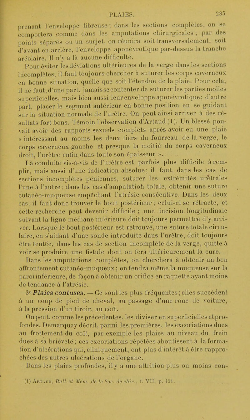 pronanl l'enveloppe fibreuse ; dans les sections complètes, on se comportera comme dans les amputations chirurgicales; par des points séparés ou un surjel, on réunira soiL transversalement, soit il'avant en arrière, l'enveloppe aponévroli(|uc par-dessus la tranche aréolaire. Il n'y a là aucune difficulté. Pour éviter lesdéviations ultérieures de la verge dans les sections incomplètes, il faut toujours chercher à suturer les corps caverneux on bonne situation, quelle que soit l'étendue de la plaie. Pour cela, il ne faut, d'une part, jamaissecontenter de suturer les parties molles superficielles, mais bien aussi leurenveloppe aponévrotique; d'autre part, placer le segment antérieur en bonne position en se guidant sur la situation normale de l'urètre. On peut ainsi arriver à des ré- sultats fort bons. Témoin l'observation d'Artaud (1). Un blessé pou- vait avoir des rapports sexuels complets après avoir eu une plaie « intéressant au moins les deux tiers du fourreau de la verge, le corps caverneux gauche et presque la moitié du corps caverneux droit, l'urètre enfin dans toute son épaisseur ». Là conduite vis-à-vis de l'urètre est parfois plus difficile à rem- plir, mais aussi d'une indication absolue; il faut, dans les cas de sections incomplètes péniennes, suturer les extrémités urèlrales l'une à l'autre; dans les cas d'amputatioh totale, obtenir une suture cutanéo-muqueuse empêchant l'atrésie consécutive. Dans les deux cas, il faut donc trouver le bout postérieur; celui-ci se rétracte, et cette recherche peut devenir difficile ; une incision longitudinale suivant la ligne médiane inférieure doit toujours permettre d'y arri- ver. Lorsque le bout postérieur est retrouvé, une suture totale circu- laire, en s'aidant d'une sonde introduite dans l'urètre, doit toujours être tentée, dans les cas de section incomplète de la verge, quitte à voir se produire une fistule dont on fera ultérieurement la cure. Dans les amputations complètes, on cherchera à obtenir un bon affrontement cutanéo-muqueux ; on fendra même la muqueuse sur la paroi inférieure, de façon à obtenir un orifice en raquette ayant moins de tendance à l'atrésie. 'i°Plaies contuses. — Ce sont les plus fréquentes; elles succèdent à un coup de pied de cheval, au passage d'une roue de voiture, à la pression d'un tiroir, au coït. Onpeut, comme les précédentes, les diviser ensuperficiellcsetpro- fondes. Demarquay décrit, parmi les premières, les excoriations ducs au frottement du coït, par exemple les plaies au niveau du frein dues à sa brièveté; ces excoriations répétées aboutissent à la forma- tion d'ulcérations qui, cliniquement, ont plus d'intérêt à être rappro- chées des autres ulcérations de l'organe. Dans les plaies profondes, il y a une.attrition plus ou moins con- (1) AiiTAun, Bull.et Mém. de lit Soc. decliir.. t. VIF, p. 451.