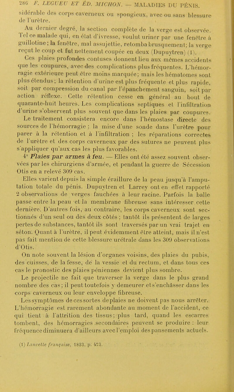 sidorablc tics corps caverneux ou sponj^ieux, avec ou sons blessure de rurèlre. Au dernier degré, la secLioii complèle de la verge esL observée. Tel co malade qui, en élal d'ivresse, voulut uriner par une fenêtre à guillotine; la fenêtre, mal assujettie, retomba brusquement; la verge reçut le coup et fut nettement coupée en deux (Dupuytren) (1). Ces plaies profondes contuscs donnent lieu aux mômes accidents que les coupures, avec des complications plus fréquentes. L'hémor- ragie extérieure peut être moins marquée; mais les hématomes sont plus étendus; la rétention d'urine est plus fréquente et plus rapide, soit par compression du canal par l'épanchement sanguin, soit par action réllexe. Cette rétention cesse en général au bout de quarante-huit heures. Les complications septiques et l'infiltration d'urine s'observent plus souvent que dans les plaies par coupures. Le traitement consistera encore dans l'hémostase directe des sources de l'hémorragie ; la mise d'une sonde dans l'urètre pour parer à la rétention et à l'infiltration ; les réparations correctes de l'urètre et des corps caverneux par des sutures ne peuvent plus sappliquer qu'aux cas les plus favorables. A. Plaies par armes à feu. — Elles ont été assez souvent obser- vées par les chirurgiens d'armée, et pendant la guerre de Sécession Otis en a relevé 309 cas. Elles varient depuis la simple éraillure de la peau jusqu'à l'ampu- tation totale du pénis. Dupuytren et Larrey ont en effet rapporté 2 observations de verges fauchées à leur racine. Parfois la balle passe entre la peau et la membrane fibreuse sans intéresser cette dernière. D'autres fois, au contraire, les corps caverneux sont sec- tionnés d'un seul ou des deux côtés ; tantôt ils présentent de larges pertes de substances, tantôt ils sont traversés par un vrai trajet en séton. Quant à l'urètre, il peut évidemment être atteint, mais il n'est pas fait mention de cette blessure urétrale dans les 309 observations d'Otis. On note souvent la lésion d'organes voisins, des plaies du pubis, des cuisses, de la fesse, de la vessie et du rectum, et dans tous ces cas le pronostic des plaies péniennes devient plus sombre. Le projectile ne fait que traverser la verge dans le plus grand nombre des cas; il peut toutefois y demeurer et s'enchâsser dans les corps caverneux ou leur enveloppe fibreuse. Lessymptômes decessortes deplaies ne doivent pas nous arrêter. L'hémorragie est rarement abondante au moment de l'accident, ce qui tient à l'attrition des tissus; plus tard, quand les escarres tombent, des hémorragies .secondaires peuvent se produire : leur fréquence diminuera d'ailleurs avec l'emploi des pansements actuels. (1) Luiicellc françaine, 1833, p. 4:3.