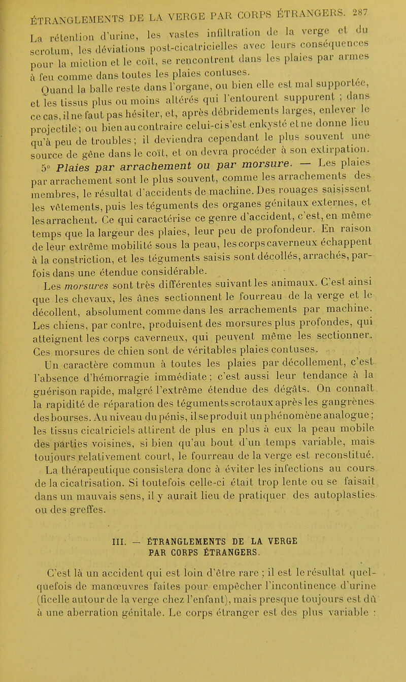 La rélenUon d'unue, les vasles infdlralion de la verge cl du scrotum, les déviations post-cicaLriciellcs avec leurs conséquences pour la miction et le coït, se reucontrent dans les plaies par armes à feu comme dans toutes les plaies contuses. Quand la balle reste dans Torgane, ou bien elle est mal supportée, et les tissus plus ou moins altérés qui Tentourenl suppurent ; dans ce cas, ilne faut pas hésiter, et, après dcbridemenls larges, enlever le projectile; ou bien au contraire celui-ci s'est enkysté et ne donne lieu qu'à peu de troubles; il deviendra cependant le plus souvent une source de gêne dans le coït, et on devra procéder à son extirpation. 5» Plaies par arrachement ou par morsure. — Les plaies par arrachement sont le plus souvent, comme les arrachements des membres, le résultat d'accidents de machine. Des rouages saisissent, les vêtements, puis les téguments des organes génitaux externes, et les arrachent. Ce qui caractérise ce genre d'accident, c'est, en même temps que la largeur des plaies, leur peu de profondeur. En raison de leur extrême mobilité sous la peau, les corps caverneux échappent à la constriction, et les téguments saisis sont décollés, arrachés, par- fois dans une étendue considérable. Les morsures sont très différentes suivant les animaux. C'est ainsi que les chevaux, les anes sectionnent le fourreau de la verge et le décollent, absolument comme dans les arrachements par machine. Les chiens, par contre, produisent des morsures plus profondes, qui atteignent les corps caverneux, qui peuvent même les sectionner.. Ces morsures de chien sont de véritables plaies contuses. Un caractère commun à toutes les plaies par décollement, c'est l'absence d'hémorragie immédiate ; c'est aussi leur tendance à la guérison rapide, malgré l'extrême étendue des dégâts. On connaît la rapidité de réparation des téguments scrotaux après les gangrènes desbourses. Au niveau du pénis, ilseproduit un phénomène analogue ; les tissus cicatriciels attirent de plus en plus à eux la peau mobile des parties voisines, si bien qu'au bout d'un temps variable, mais toujours relativement court, le fourreau de la verge est reconstitué. La thérapeutique consistera donc à éviter les infections au cours de la cicatrisation. Si toutefois celle-ci était trop lente ou se faisait dans un mauvais sens, il y aurait lieu de pratiquer des autoplasties ou des greffes. in. — ÉTRANGLEMENTS DE LA VERGE PAR CORPS ÉTRANGERS. C'est là un accident qui est loin d'être rare ; il est le résultat quel- quefois de manœuvres faites pour empêcher l'incontinence d'urine (ficelle autour de la verge chez l'enfant), mais presc[ue toujours est dû à une aberration génitale. Le corps étranger est des plus variable :