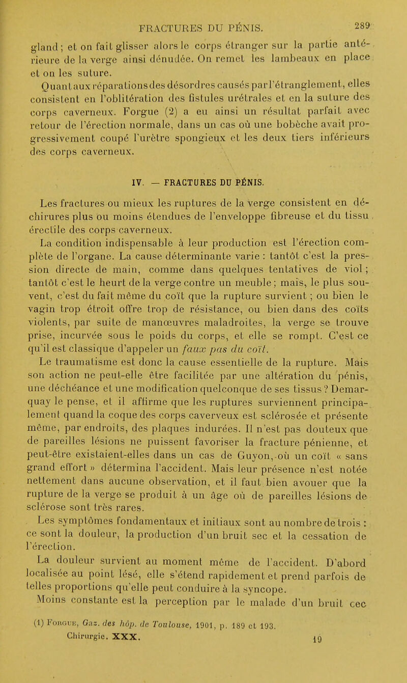 gland; et on fail glisser alors le corps étranger sur la partie anté-. rieure de la verge ainsi dénudée. On remet les lambeaux en place et on les suture. Quanlauxréparalionsdes désordres causés parl'élranglement, elles consistent en l'oblitération des fistules urétrales et en la suture des corps caverneux. Forgue (2) a eu ainsi un résultat parfait avec retour de Térection normale, dans un cas où une bobèche avait pro- gressivement coupé l'urètre spongieux et les deux tiers inférieurs des corps caverneux. IV. — FRACTURES DO PÉNIS. Les fractures ou mieux les ruptures de la verge consistent en dé- chirures plus ou moins étendues de l'enveloppe fibreuse et du tissu ércctile des corps caverneux. La condition indispensable à leur production est l'érection com- plète de l'organe. La cause déterminante varie : tantôt c'est la pres- sion directe de main, comme dans quelques tentatives de viol ; . tantôt c'est le heurt de la verge contre un meuble ; mais, le plus sou- vent, c'est du fait même du coït que la rupture survient ; ou bien le vagin trop étroit olïre trop de résistance, ou bien dans des coïts violents, par suite de manœuvres maladroites, la verge se trouve prise, incurvée sous le poids du corps, et elle se rompt. C'est ce qu'il est classique d'appeler un faux pas du coït. Le traumatisme est donc la cause essentielle de la rupture. Mais son action ne peut-elle être facilitée par une altération du pénis, une déchéance et une modification quelconque de ses tissus ? Demar- quay le pense, et il affirme que les ruptures surviennent principa- lement quand la coque des corps caverveux est sclérosée et présente môme, par endroits, des plaques indurées. Il n'est pas douteux que de pareilles lésions ne puissent favoriser la fracture pénienne, et peut-être existaient-elles dans un cas de Guyon, où un coït « sans grand effort » détermina l'accident. Mais leur présence n'est notée nettement dans aucune observation, et il faut bien avouer que la rupture de la verge se produit à un âge où de pareilles lésions de sclérose sont très rares. Les symptômes fondamentaux et initiaux sont au nombre de trois : ce sont la douleur, la production d'un bruit sec et la cessation de l'érection. La douleur survient au moment môme de l'accident. D'abord localisée au point lésé, elle s'étend rapidement et prend parfois de telles proportions qu'elle peut conduire à la syncope. Moins constante est la perception par le malade d'un bruit cec (1) FonouE, Gaz. des hôp. de Toulouse, 1901, p. 189 cl 193. Chirurgie. XXX. 19