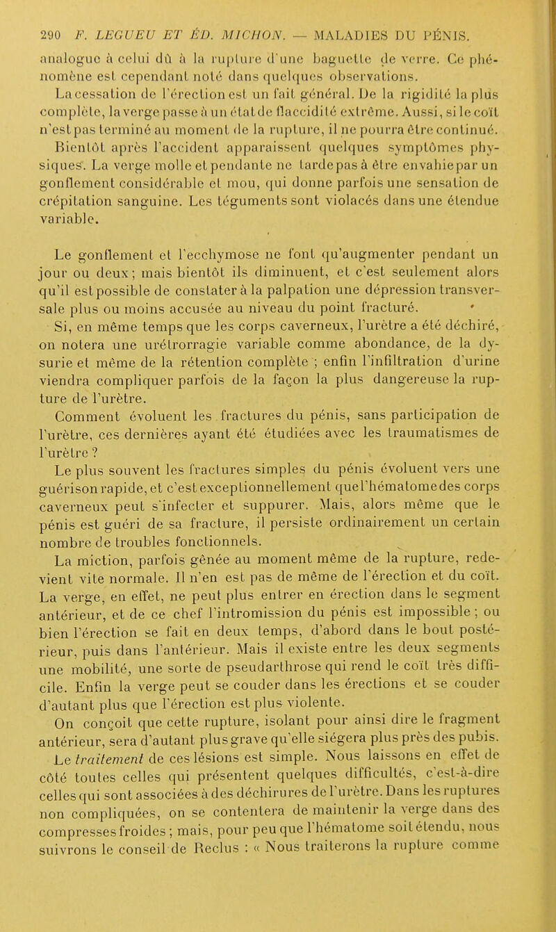 analogue à celui dû à la luplui e d une bagucUc de verre. Ce phé- nomène est cependant noté dans quelques observations. La cessation de l'érection est un fait général. De la rigidité la plus complète, la verge passe à un étatde fiaccidilé extrême. Aussi, si le coït n'estpas terminé au moment de la rupture, il ne pourra être continué. Bientôt après Taccidenl apparaissent quelques symptômes phy- siques'. La verge molle et pendante ne tarde pas à être envahie par un gonflement considérable el mou, <[u\ donne parfois une sensation de crépitation sanguine. Les téguments sont violacés dans une étendue variable. Le gonflement el l'ecchymose ne font qu'augmenter pendant un jour ou deux; mais bientôt ils diminuent, et c'est seulement alors qu'il est possible de constater à la palpation une dépression transver- sale plus ou moins accusée au niveau du point fracturé. ♦ Si, en même temps que les corps caverneux, l'urètre a été déchiré, on notera une urélrorragie variable comme abondance, de la dy- surie et même de la rétention complète ; enfin l'infiltration d'urine viendra compliquer parfois de la façon la plus dangereuse la rup- ture de l'urètre. Comment évoluent les fractures du pénis, sans participation de l'urèti-e, ces dernières ayant été étudiées avec les traumatismes de l'urètre ? Le plus souvent les fractures simples du pénis évoluent vers une guérison rapide, et c'est exceptionnellement quel'hématoraedes corps caverneux peut s'infecter et suppurer. Mais, alors même que le pénis est guéri de sa fracture, il persiste ordinairement un certain nombre de troubles fonctionnels. La miction, parfois gênée au moment même de la rupture, rede- vient vite normale. Il n'en est pas de même de l'érection et du coït. La verge, en effet, ne peut plus entrer en érection dans le segment antérieur, et de ce chef l'intromission du pénis est impossible ; ou bien l'érection se fait en deux temps, d'abord dans le bout posté- rieur, puis dans l'antérieur. Mais il existe entre les deux segments une mobilité, une sorte de pseudarthrose qui rend le coït très diffi- cile. Enfin la verge peut se couder dans les érections et se couder d'autant plus que l'érection est plus violente. On conçoit que cette rupture, isolant pour ainsi dire le fragment antérieur, sera d'autant plus grave qu'elle siégera plus près des pubis. Le//Yn7e/72e/2f de ces lésions est simple. Nous laissons en efl'etde côté toutes celles qui présentent quelques difficultés, c'est-à-dire celles qui sont associées à des déchirures de l'urètre. Dans les ruptures non compliquées, on se contentera de maintenir la verge dans des compresses froides ; mais, pour peu que l'hématome soit étendu, nous suivrons le conseil de Reclus : « Nous traiterons la rupture comme