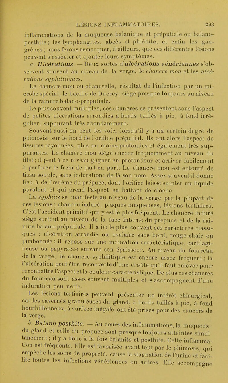 inflammations de la muqueuse balanique et prépuliale ou balano- posthile; les lyniphangiLes, abcès et phlébite, et enfin les gan- grènes ; nous ferons remarquer, d'ailleurs, que ces dilférentes lésions peuvent s'associer et ajouter leurs symptômes. a. Ulcérations. — Deux sortes cïulcérations vénériennes s'ob- servent souvent au niveau de la verge, le chancre mou et les ulcé- ralions syphilitiques. Le cliancre mou ou chancrelle, résultat de l'infection par un mi- crobe sj)écial, le bacille de Ducrey, siège presque toujours au niveau de la rainure balano-préputiale. Le plus souvent multiples, ces chancres se présentent sous Taspcet de petites ulcéralions arrondies à bords taillés à pic, à fond irré- gulier, suppurant Irès abondamment. Souvent aussi on peut les voir, lorsqu'il y a un certain degré de phimosis, sur le bord de l'orifice préputial. Ils ont alors l'aspect de fissures rayonnées, plus ou moins profondes et également très sup- purantes. Le chancre mou siège encore fréquemment au niveau du filet; il peut à ce niveau gagner en profondeur et arriver facilement à perforer le frein de part en part. Le chancre mou est entouré de tissu souple, sans induration; de là son nom. Assez souvent il donne lieu à de l'œdème du prépuce, dont l'orifice laisse suinter un liquide purulent et qui prend l'aspect en battant de cloche. La syphilis se manifeste au niveau de la verge par la plupart de ces lésions ; chancre induré, plaques muqueuses, lésions tertiaires. C'est l'accident primitif qui y est le plus fréquent. Le chancre induré siège surtout au niveau de la face interne du prépuce et de la rai- nure balano-préputiale. Il a ici le plus souvent ces caractères classi- ques : ulcération arrondie ou ovalaire sans bord, rouge-chair ou jambonnée ; il repose sur une induration caractéristique, cartilagi- neuse ou papyracée suivant son épaisseur. Au niveau du fourreau de la verge, le chancre syphihtique est encore assez fréquent; Là l'ulcération peut être recouverte d'une croûte qu'il faut enlever pour reconnaître l'aspect et la couleur caractéristique. De plus ces chancres du fourreau sont assez souvent multiples et s'accompagnent d'une induration peu nette. Les lésions tertiaires peuvent présenter un intérêt chirurgical, car les cavernes granuleuses du gland, à bords taillés à pic, à fond bourbillonneux, à surface inégale, ont été prises pour des cancers de la verge. 6. Balano-posthite. — Au cours des inflammations, la muqueus du gland et celle du prépuce sont presque toujours atteintes simul tanément ; il y a donc à la fois balanite et posthite. Cette infiamma- tion est fréquente. Elle est favorisée avant tout par le phimosis, qui empêche les soins de proprolé, cause la stagnation de l'urine ct'faci- hte toutes les infections vénériennes ou autres. Elle accompagne