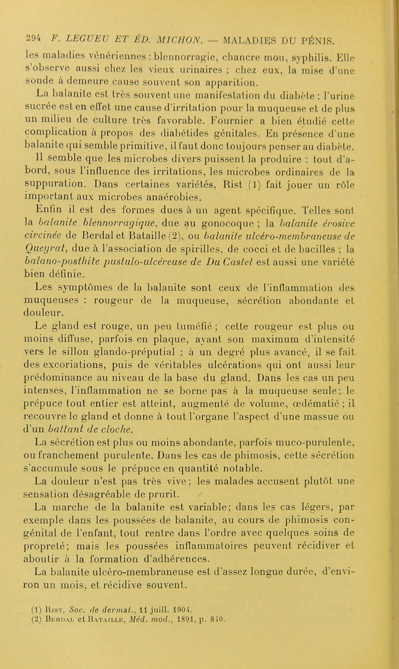 les maladies vénériennes : blennorragie, chancre mou, syphilis. Elle s'observe aussi chez les vieux urinaires ; chez eux, la mise d'une sonde à demeure cause souvent son apparition. La balanite est très souvent une maniCestalion du diabète ; l'urine sucrée est en eflet une cause d'irritation pour la muqueuse et de plus un milieu de culture très favorable. Fournier a bien étudié cette complication à propos des diabétides génitales. En présence d'une balanite qui semble primitive, il faut donc toujours penser au diabète. Il semble que les microbes divers puissent la produire : tout d'a- bord, sous l'influence des irritations, les microbes ordinaires de la suppuration. Dans certaines variétés, Rist (1) fait jouer un rôle important aux microbes anaérobies. Enfin il est des formes dues à un agent spécifique. Telles sont la balanite blennorragiqiie, due au gonocoque ; la balanile érosive circinée de Berdal et Bataille (2), ou balanile ulcéro-membraneuse de Oueyrat, due à l'association de spirilles, de cocci et de bacilles ; la balano-poslhite pusliilo-ulcéreuse de Du Caslel est aussi une variété bien définie. Les symptômes de la balanite sont ceux de l'inflammation des muqueuses : rougeur de la muqueuse, sécrétion abondante et douleur. Le gland est rouge, un peu tuméfié ; cette rougeur est plus ou moins diffuse, parfois en plaque, ayant son maximum d'intensité vers le sillon glando-préputial ; à un degré plus avancé, il se fait des excoriations, puis de véritables ulcérations qui ont aussi leur prédominance au niveau de la base du gland. Dans les cas un peu intenses, l'inflammation ne se borne pas à la muqueuse seule; le prépuce tout entier est atteint, augmenté de volume, œdématié ; il recouvre le gland et donne à tout l'organe l'aspect d'une massue ou d'un battant de cloche. La sécrétion est plus ou moins abondante, parfois muco-purulenle,^ ou franchement purulente. Dans les cas de phimosis, cette sécrétion s'accumule sous le prépuce en quantité notable. La douleur n'est pas très vive ; les malades accusent plutôt une sensation désagréable de prurit. La marche de la balanite est variable; dans les cas légers, par exemple dans les poussées de balanite, au cours de phimosis con- génital de l'enfant, tout rentre dans l'ordre avec quelques soins de propreté; mais les poussées inflammatoires peuvent récidiver et aboutir à la formation d'adhérences. La balanite ulcéro-membraneuse est d'assez longue durée, d'envi- ron un moiS; et récidive souvent. (1) Rist, Soc. de dermat., 11 juill. 1904. (2) BiiRD.u, et Bataille, Méd. inod., 1891, p. 8i0.