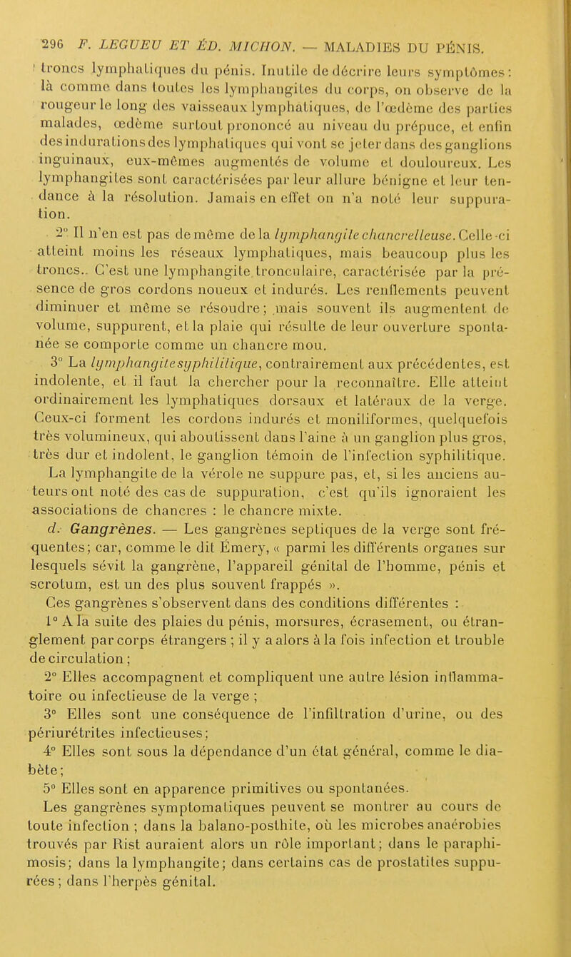 ' troncs lymphaLiques du pénis. Inutile de décrire leurs symptômes: là comme dans toutes les lymphangites du corps, on observe de la rougeur le long des vaisseaux lymphatiques, de l'œdème des parties malades, œdème surtout prononcé au niveau du prépuce, et enfin des indurations des lymphatiques qui vont se jeter dans des ganglions inguinaux, eux-mêmes augmentés de volume et douloureux. Les lymphangites sont caractérisées parleur allure bénigne et leur ten- dance à la résolution. Jamais en effet on n'a noté leur suppura- tion. 2 Il n'en est pas de môme delà lijinphangile chancrelleuse.Ce\le-ci atteint moins les réseaux lymphatiques, mais beaucoup plus les troncs.. C'est une lymphangite, tronculaire, caractérisée parla pré- sence de gros cordons noueux et indurés. Les renflements peuvent diminuer et même se résoudre ; .mais souvent ils augmentent de volume, suppurent, et la plaie qui résulte de leur ouverture sponta- née se comporte comme un chancre mou. 3° La lymphangUesyphililiqiie, contrairement aux précédentes, est indolente, et il faut la chercher pour la reconnaître. Elle atteint ordinairement les lymphatiques dorsaux et latéraux de la verge. Ceux-ci forment les cordons indurés et moniliformes, quelquefois très volumineux, qui aboutissent dans l'aine à un ganglion plus gi^os, très dur et indolent, le ganglion témoin de l'infection syphilitique. La lymphangite de la vérole ne suppure pas, et, si les anciens au- teurs ont noté des cas de suppuration, c'est qu'ils ignoraient les associations de chancres : le chancre mixte. d. Gangrènes. — Les gangrènes septiques de la vei^ge sont fré- quentes; car, comme le dit Ëmery, « parmi les différents organes sur lesquels sévit la gangrène, l'appareil génital de l'homme, pénis et scrotum, est un des plus souvent frappés ». Ces gangrènes s'observent dans des conditions différentes : 1° Ala suite des plaies du pénis, morsures, écrasement, ou étran- glement par corps étrangers ; il y a alors à la fois infection et trouble de circulation ; 2° Elles accompagnent et compliquent une autre lésion intlamma- toire ou infectieuse de la verge ; 3° Elles sont une conséquence de l'infiltration d'urine, ou des périurétrites infectieuses; 4° Elles sont sous la dépendance d'un état général, comme le dia- bète; 5° Elles sont en apparence primitives ou spontanées. Les gangrènes symptomatiques peuvent se montrer au cours de toute infection ; dans la balano-posthile, où les microbes anaérobies trouvés par Rist auraient alors un rôle imporlant; dans le paraphi- mosis; dans la lymphangite; dans certains cas de prostatiles suppu- tées; dans l'herpès génital.